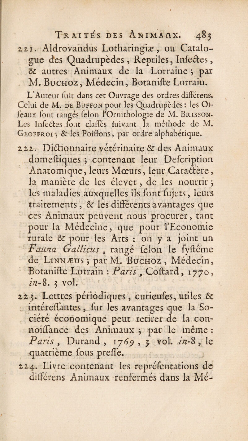 2.2,1. Àldrovandus Lotharingiæ, ou Catalo¬ gue des Quadrupèdes, Reptiles, Infedes, 6c autres Animaux de la Lorraine j par M. Buchoz, Médecin, Botanifte Lorrain. L'Auteur fuit dans cet Ouvrage des ordres différens. Celui de M. de Buffon pour les Quadrupèdes : les Oi~ féaux (ont rangés ielon l'Ornithologie de M. Brisson. Les Infedes fout dalles fuivant la méthode de M. Geoffroi -, &amp; les Poiffons, par ordre alphabétique. ziz. Didionnaire vétérinaire 6c des Animaux domeftiques , contenant leur Defcription Anatomique, leurs Mœurs, leur Caradère, la manière de les élever, de les nourrir} les maladies auxquelles ils font fujets, leurs traitements, 6c les différents avantages que ces Animaux peuvent nous procurer, tant pour la Médecine, que pour l'Economie rurale 6c pour les Arts : on y a joint un Fauna Gallicus 3 rangé félon le fyftêtne de Linnæus } par M. Büchoz , Médecin, Botanifte Lorrain : Paris 9 Coftard, 1770, in-8, 3 vol. 2,2,3. Lettres périodiques, eurieufes, utiles 6c intéreffantes, fur les avantages que la So¬ ciété économique peut retirer de la con- noiffance des Animaux \ par le même : Paris s Durand, 1769 , 3 vol. zVz-8 , le quatrième fous preffe. 214. Livre contenant les repréfentations de différens Animaux renfermés dans la Me-