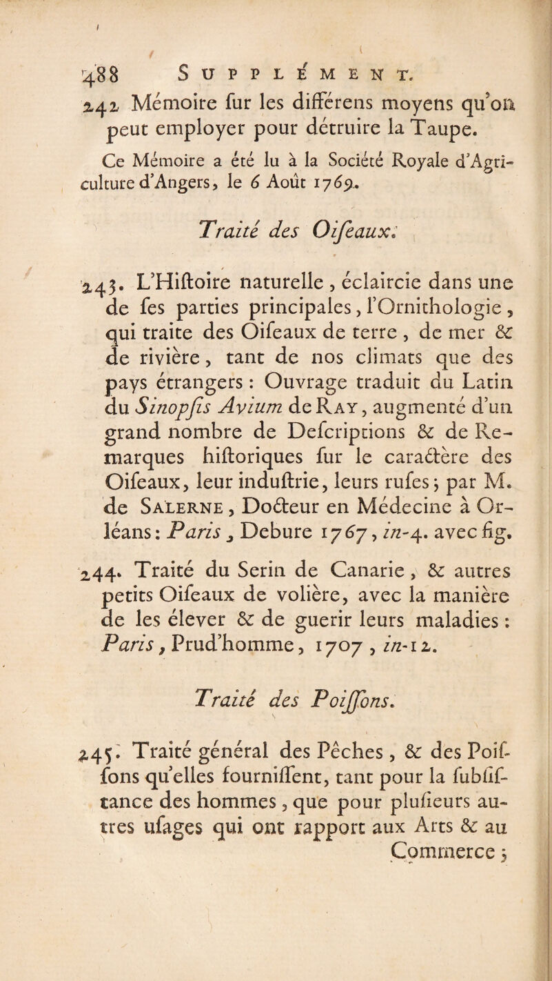 488 SUPPLEMENT. 2,42, Mémoire fur les différens moyens qu’on peut employer pour détruire la Taupe. Ce Mémoire a été lu à la Société Royale cTAgri- culture d’Angers, le 6 Août 1769* Traité, des Oifeaux: L’Hiftoire naturelle , éclaircie dans une de fes parties principales, fOrnithologie , qui traite des Oifeaux de terre , de mer 6c de rivière, tant de nos climats que des pays étrangers : Ouvrage traduit du Latin du Sinopfis Avium de Ray, augmenté d’un grand nombre de Defcriptions 6c de Re¬ marques hiftoriques fur le caraétère des Oifeaux, leur induftrie, leurs rufes \ par M. de Salerne , Doéteur en Médecine à Or¬ léans : Paris 3 Debure 17 6j, in-4. avec fig. 244* Traité du Serin de Canarie, 6c autres petits Oifeaux de volière, avec la manière de les élever 6c de guérir leurs maladies ; Paris, Prud’homme, 1707 , in-1 z. Traité des Poijfons. £45. Traité général des Pêches, 6c des Poif- fons quelles fourniffent, tant pour la fubüf- tance des hommes, que pour plufieurs au¬ tres ufages qui ont rapport aux Arts 6c au Commerce ;