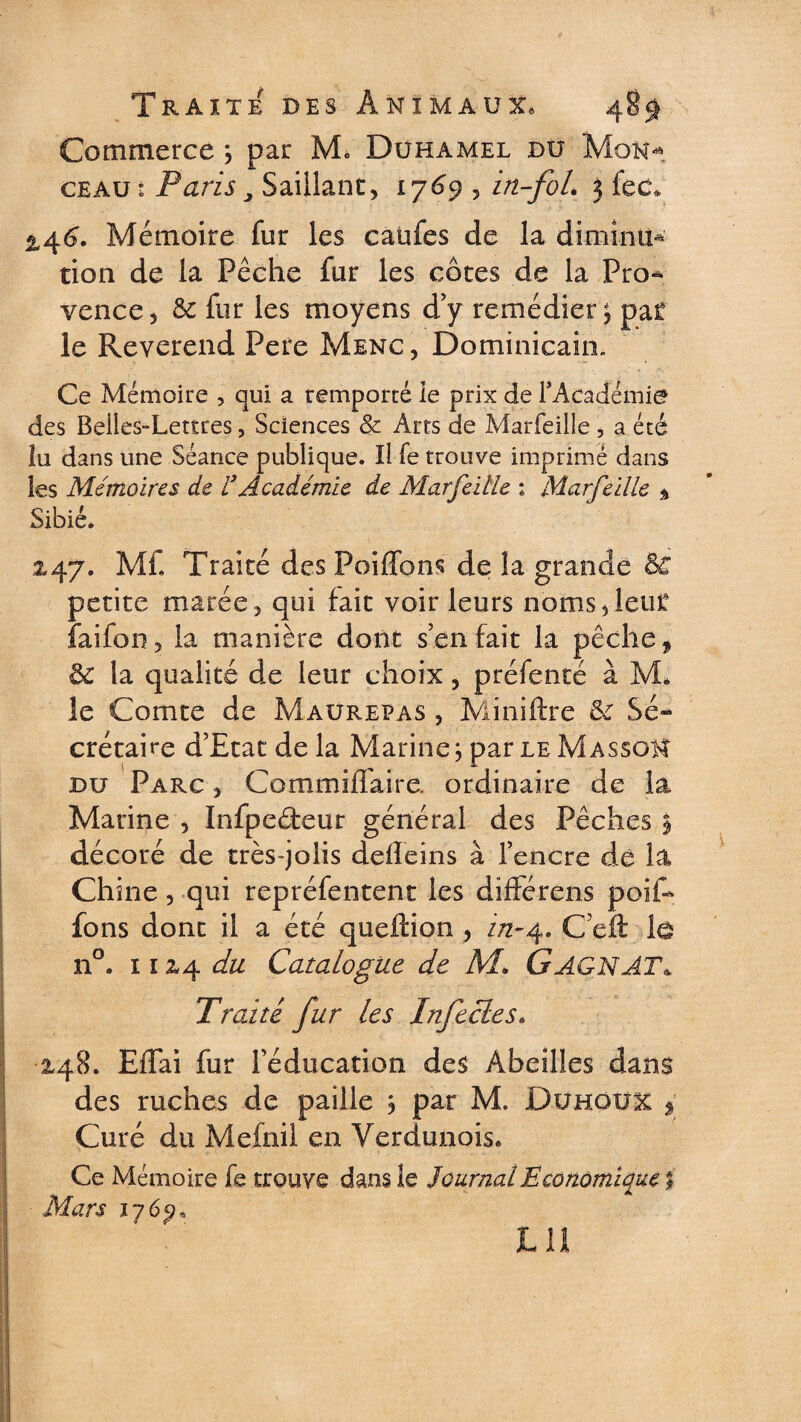 Commerce ; par Mo Duhamel du Mon¬ ceau: Paris, Saillant, 1769 , in-fol. 3 fec* 2,46. Mémoire fur les caufes de la diminu¬ tion de la Pêche fur les côtes de la Pro* vence, &amp; fur les moyens d’y remédier; pat le Reverend Pere Menc , Dominicain. Ce Mémoire , qui a remporté le prix de l'Académie des Beiles-Lettres, Sciences &amp; Arts de Marfeiile , a été lu dans une Séance publique. Il fe trouve imprimé dans les Mémoires de l’Académie de Marfeiile : Marfeiile * Sibié. 247. Ml Traité des Poiffons de la grande &amp; petite marée, qui fait voir leurs noms,lent faifon, la manière dont s’en fait la pêche , 6c la qualité de leur choix, pré fente à M, le Comte de Maurepas , Miniftre 6c Sé~ crétaire d’Etat de la Marine; par le Masson du Parc , Commiffaire. ordinaire de la Marine , Infpeéteur général des Pêches § décoré de très-jolis defleins à l’encre de la Chine, qui repréfentent les différens poif- fons dont il a été queftion , in-4. C’eft lô n°. 11x4 du Catalogue de M> GAGNAT* Traité fur les Infectes. 2,48. Eflai fur l’éducation des Abeilles dans des ruches de paille ; par M. Duhqux y Curé du Mefnil en Verdunois. Ce Mémoire fe trouve dans le Journal Economique % Mars 176^,