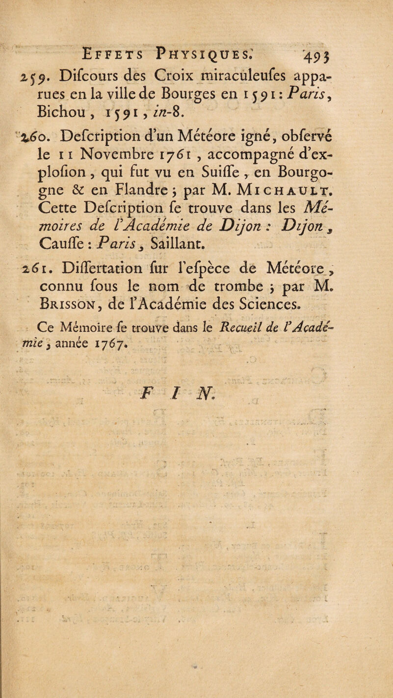 Effets Physiques.1 495 z 59. Difcours des Croix miraculeufes appa¬ rues en la ville de Bourges en 1591: Paris, Bichou , 1591, i/z-8. %6o. Defcription d’un Météore igné, obfervé le 11 Novembre 1761 , accompagné d’ex- plofion , qui fut vu en Suifle , en Bourgo¬ gne &amp;: en Flandre 3 par M. Michauit, Cette Defcription fe trouve dans les Mé¬ moires de VAcadémie de Dijon : Dijon s Cauffe : Paris , Saillant. 261. DifTertation fur Fefpèce de Météore ? connu fous le nom de trombe 3 par M. Brisson, de l’Académie des Sciences. Ce Mémoire fe trouve dans le Recueil de VAcadé¬ mie 3 année 1767. F I W.