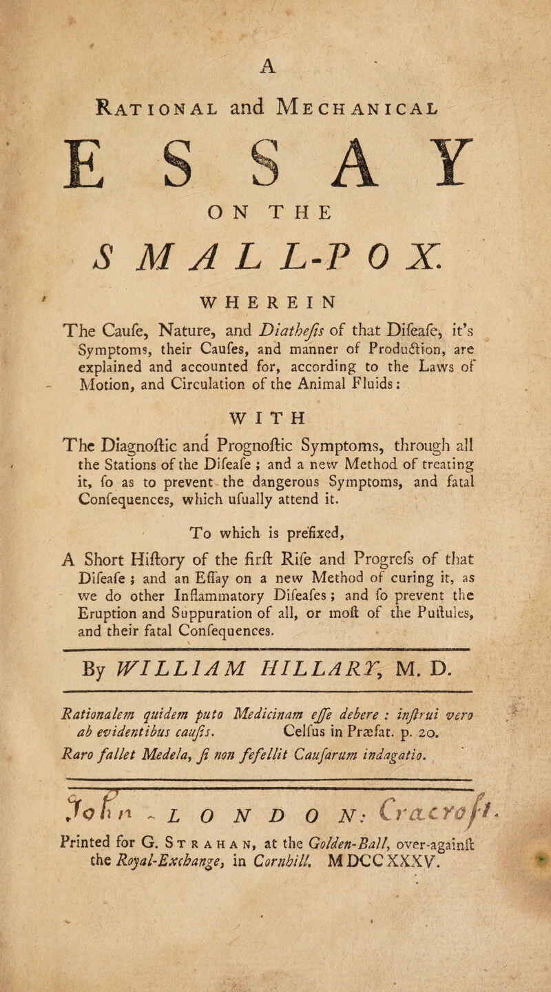 Ratio nal and Mechanical O N T H E S M A L L-P 0 X. WHEREIN The Caufe, Nature, and Diathefis of that Difeafe, it’s Symptoms, their Caufes, and manner of Produ&ion, are explained and accounted for, according to the Laws of Motion, and Circulation of the Animal Fluids; WITH ,0 The Dlagnoflic and Prognoftic Symptoms, through all the Stations of the Difeafe ; and a new Method of treating it, fo as to prevent the dangerous Symptoms, and fatal Confequences, which ufually attend it. To which is prefixed, A Short Hiftory of the firft Rife and Progrefs of that Difeafe j and an Effay on a new Method of curing it, as we do other Inflammatory Difeafes; and fo prevent the Eruption and Suppuration of all, or moil of the Putluies, and their fatal Confequences. By WILLIAM HILLARY, M. D. Rationalem quidem puto Medicinam ejfe debere ; injlrui vero ab evidentibus caufis. Cellus in Praefat. p. 20. Raro fallet Medela, ft non fefellit Caujarnm indagatio. n LONDON Lvclc Printed for G. S t r a h a n, at the Golden-Ball, over-againA the Royal-Exchange, in Combi 11, MDCCXXXV.