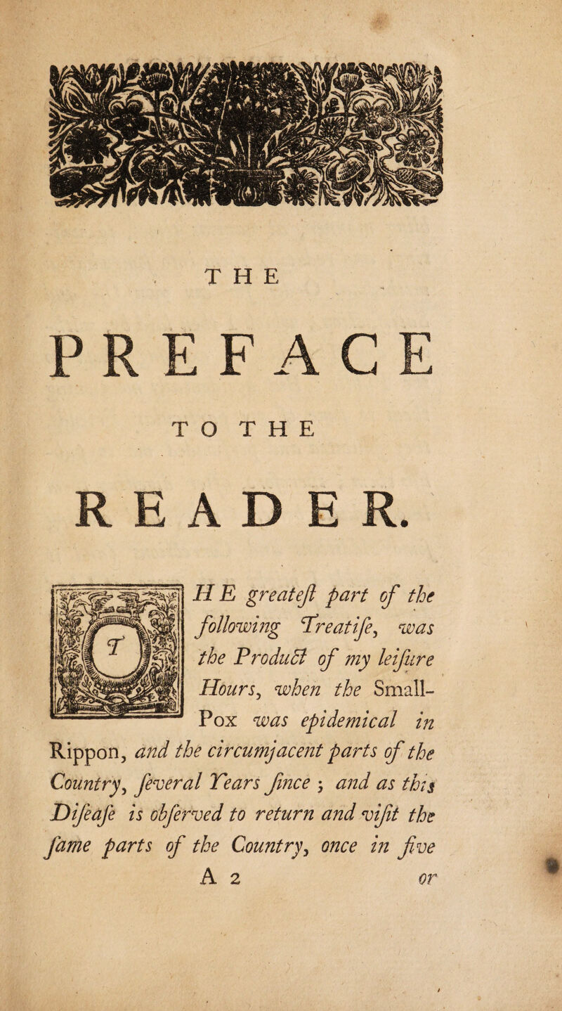 T O T H E READER. H E great eft part of the following Treatife, was the ProduSt of my leifure Hours, when the Small- Pox was epidemical in Rippon, and the circumjacent parts of the Country, federal Tears ftnce ; and as this DifeaJ'e is obferved to return and vifti the fame parts of the Country, once in five A 2 or
