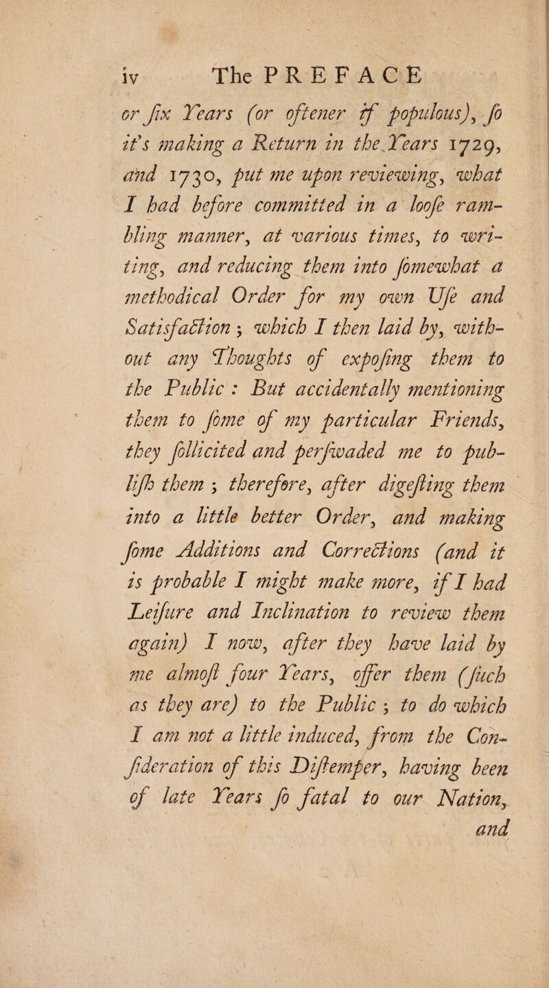 The P R E F A C E or fix Tears (or oftener if populous), fo it's making a Return in the Tears 1729, and 1730, put me upon reviewings what I had before committed in a loofe ram¬ bling manners at various timess to wri¬ tings and reducing them into jomewhat a methodical Order for my own Ufe and Satisfaction which I then laid by, with¬ out any Thoughts of expofng them to the Public : But accidentally mentioning them to fome of my particular Friendsy they fllicited and perfwaded me to pub- lifh them ; therefore3 after digejling them into a little better Orders and making fome Additions and Corrections (and it is probable I might make mores if I had Leijure and Inclination to review them again) I nowy after they have laid by me almojl four Tears, offer them (Jiich as they are) to the Public ; to do which 1 am not a little induceds from the Con- f deration of this Difempers having been of late Tears fo fatal to our Nations and t