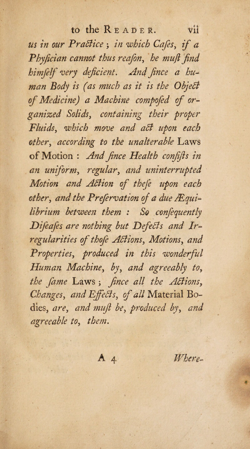 us in our Practice ; in which Cafes, if a Phyfician cannot thus reafon, he mu ft find himfelf very deficient. And fince a hu- man Body is (as much as it is the Object of Medicine) a Machine compofed of or¬ ganized Solids, containing their proper Fluids, which move and aB upon each other , according to the unalterable Laws of Motion : And fince Health confifts in an uniform, regular, uninterrupted Motion and ABion of thefe upon each othery and the Prefervation of a due Equi¬ librium between them : So confequently Difeafes are nothing but DefieBs and Ir¬ regularities of thofe ABionSy Motions, and PropertieSy produced in this wonderful Human Machiney byy and agreeably toy the fame Laws; fince all the ABionSy Changesy and EjfeBsy of all Material Bo¬ dies, are, and muft bey produced b)\ and agreeable toy them.