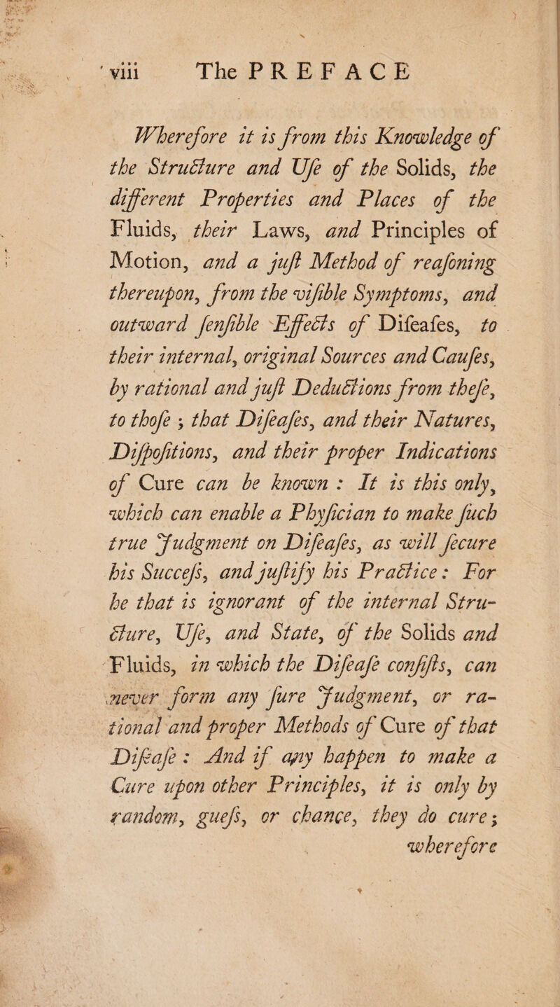 Wherefore it is from this Knowledge of the Structure and Ufe of the Solids, the different Properties and Places of the Fluids, their Laws, and Principles of Motion, and a juft Method of reafoning thereupon, from the viftble Symptoms, and outward Jenfible Effects of Difeafes, to their internal, original Sources and Caufes, by rational and juft Deductions from thefe, to thofe that Difeafes, and their Natures, Difpofttions, and their proper Indications of Cure can be known : It is this onlyy which can enable a Phyfician to make fuch true Judgment on Difeafes, as will fecure his Succefs, and juftify his Practice: For he that is ignorant of the mternal Stru¬ cture, Ufe, and State, of the Solids and Fluids, in which the Difeafe conjifts, can .never form any jure Judg?nenty or ra¬ tional and proper Methods of Cure of that Diftafe : And if ajny happen to make a Cure upon other Principles, it is only by random, guff or chance, they do cure; wherefore