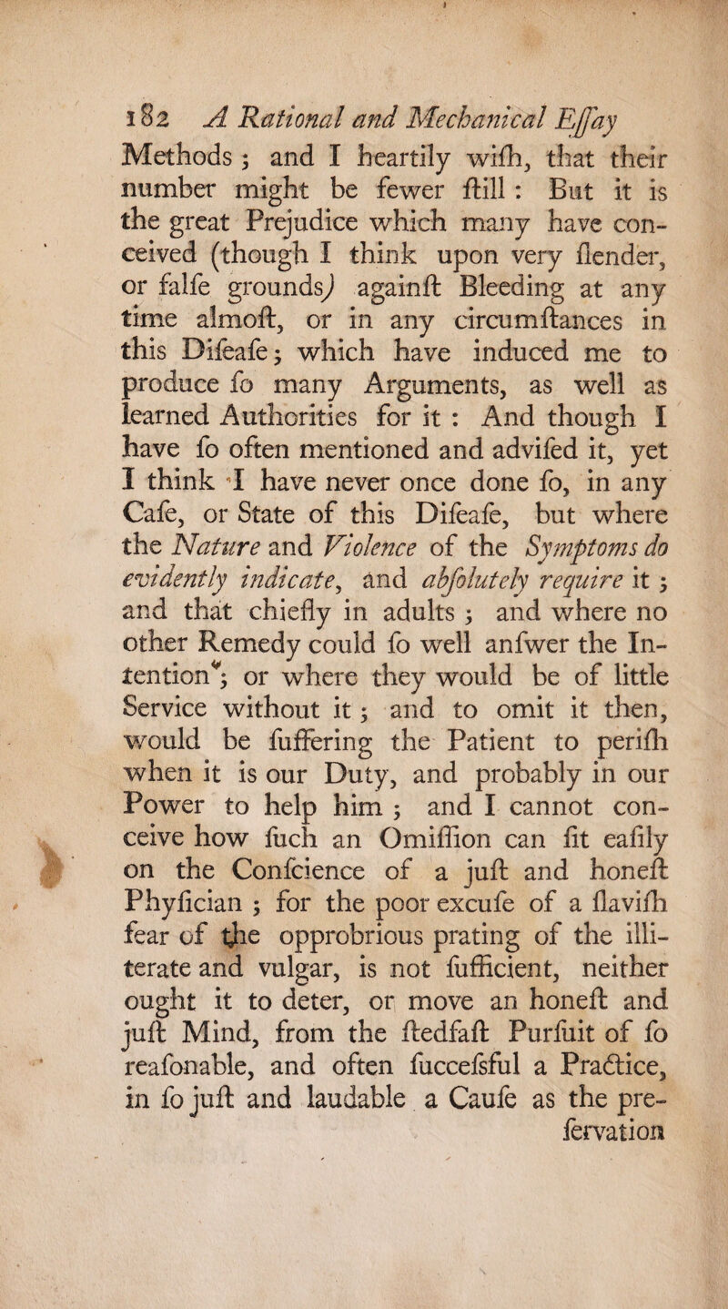 182 A Rational and Mechanical Effay Methods ; and I heartily wifh, that their number might be fewer ftill: But it is the great Prejudice which many have con¬ ceived (though I think upon very ilender, or falfe grounds^ againft Bleeding at any time almoft, or in any circum fiances in this Difeafe; which have induced me to produce fo many Arguments, as well as learned Authorities for it : And though I have fo often mentioned and advifed it, yet I think I have never once done fo, in any Cafe, or State of this Difeafe, but where the Nature and Violence of the Symptoms do evidently indicate, and abfolutely require it ; and that chiefly in adults 3 and where no other Remedy could fo well anfwer the In¬ tention*; or where they would be of little Service without it; and to omit it then, would be fuffering the Patient to perifh when it is our Duty, and probably in our Power to help him ; and I cannot con¬ ceive how fuch an Omillion can fit eafily on the Conference of a juft and honeft Phyfician ; for the poor excufe of a flavifh fear of the opprobrious prating of the illi¬ terate and vulgar, is not fufficient, neither ought it to deter, or move an honeft and juft Mind, from the ftedfaft Purfiiit of fo reafonable, and often fuccefsful a Practice, in fo juft and laudable a Caufe as the pre- fervation