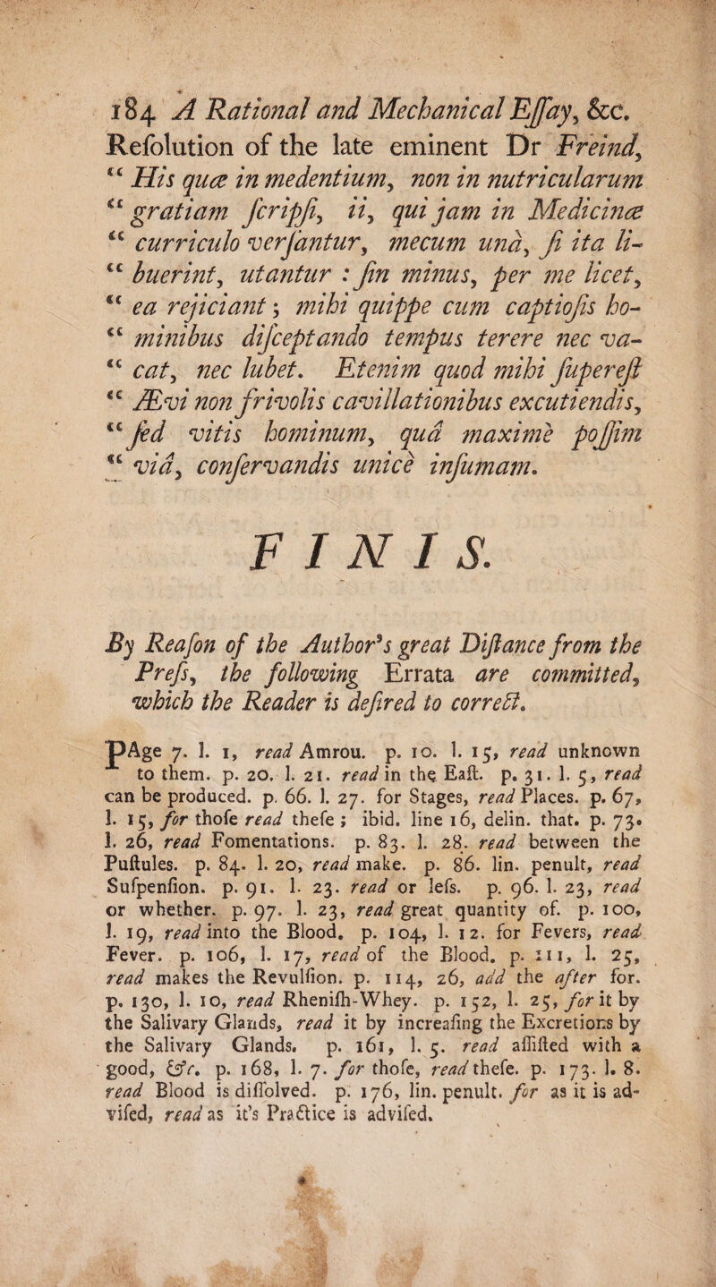 A Rational and MechanicalEffay^ &c. Refolution of the late eminent Dr Freind\ < c His quce in medentium, non in nutricularum cc gratiam fcripji, ii, qui jam in Medicines *c curriculo verjantur, me cum und, ji it a //- cc buerinty utantur : fin minus, /;?<? /w/, €t ^ rejiciant; mihi quippe cum captiojis ho- £C minibus dificeptando tempus ter ere nec va- “ caty nec lubet. Etenim quod mihi fiupereji €C non firivolis cavillationibus excutiendisy ^ fied vitis hominumy qua maxime pofijim u vidy confiervandis unice infiumam. FINIS. By Reafon of the Author's great Difiance from the Prefsy the following Errata are committed, which the Reader is defined to correffi. pAge 7. 1. 1, read Amrou. p. 10. 1. 15, unknown to them. p. 20. 1. 21. read in the Eaft. p. 31. 1. 5, read can be produced, p. 66. 1. 27. for Stages, read Places, p. 67, 1. 15, for thofe read thefe ; ibid, line 16, delin. that. p. 73. 1. 26, read Fomentations, p. 83. 1. 28. read between the Puftules. p. 84. 1. 20, read make. p. 86. lin. penult, read Sufpenfion. p. 91. 1. 23. read or 3efs. p. 96. 1. 23, read or whether, p. 97. 1. 23, read great quantity of. p. 100, 1. 19, read into the Blood, p. 104, 1. 12. for Fevers, read Fever, p. 106, 1. 17, read of the Blood, p. 111, 1. 25, read makes the Revulfion. p. 114, 26, add the after for. p. 130, 1. 10, read Rhenifh-Whey. p. 152, 1. 25, for it by the Salivary Glands, read it by increafing the Excretions by the Salivary Glands. p. 161, 1. 5. read affifted with a good, &e. p. 168, 1. 7. for thofe, read thefe. p. 173. 1. 8. read Blood is diffolved. p. 176, lin. penult, for as it is ad- vifed, read as it’s Pratt ice is advifed.