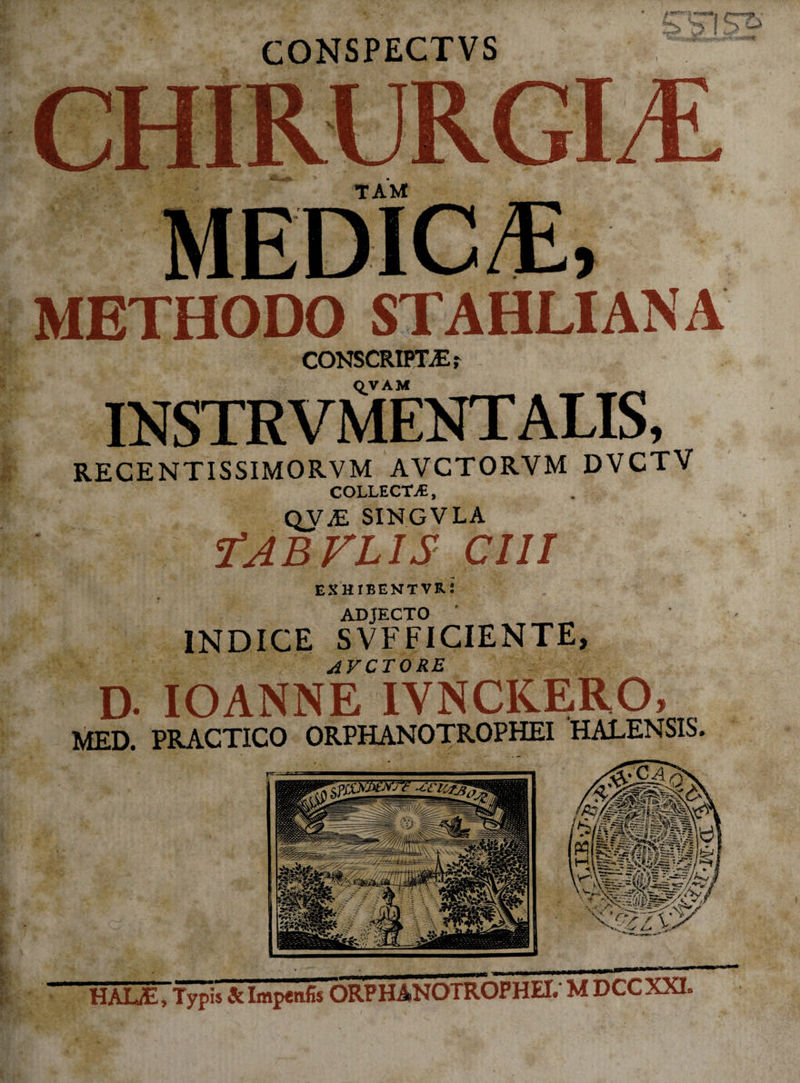 CONSPECTVS 3 !£To CHIRURGIA tam: METHODO STAHLIANA CONSCRIPTAE; QVAM mSTRVMEOTALIS, RECENTISSIMORVM AVCTORVM DVCTV COLLECM, QVaE singvla f AB rus CIII exhibentvr: ADJECTO INDICE SVFFICIENTE, AVCTORE D- IOANNE IVNCKERO, MED. PRACTICO ORPHANOTROPHEI HALENSIS. ftr ■ r>rr~33 '^2%y HALiE, Typis 3c Impenfis ORPHANOTROPHEI. M DCC XXI.