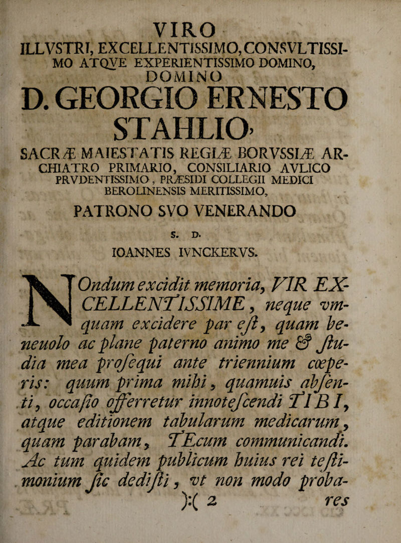 VIRO ILLVSTRI, EXCELLENTISSIMO, CONSVLTISSI- MO ATQVE EXPERIENTISSIMO DOMINO, DOMINO D. GEORGIO ERKESTO ST AI ILIO’ sacrt: MAIESTATIS REGIAS RORVSSLE ar¬ chiatro PRIMARIO, CONSILIARIO AVLICO PRVDENTISSIMO, PRyESIDI COLLEGII MEDICI BEROLINENSIS MERITISSIMO, PATRONO SVO VENERANDO S. D. IOANNES IVNCKERVS. N Ondiim excidit memoria, VIR EX¬ CELLENTISSIME , neque vm- quam excidere par eji, quam be- neuolo ac plane paterno animo me & Jlu- dia mea profequi ante triennium coepe¬ ris: quum prima mihi, quamuis abj'en¬ ti , occa flo offerretur innotefcendi Tl BI y atque editionem tabularum medicarum, quam parabam, TEcum communicandi. Ac tum quidem publicum huius rei tejli- monium Jic dedifli, vt non modo proba- ):( 2 res