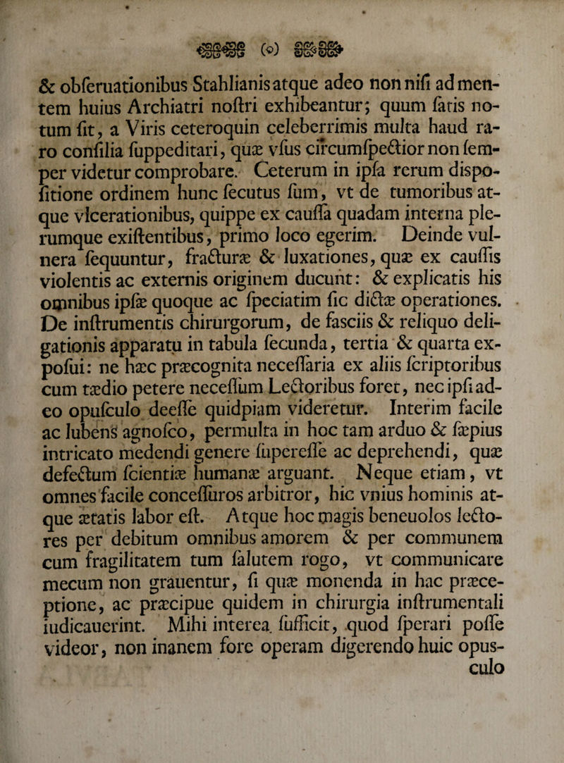 &amp; obferuationibus Stahlianisatque adeo nonnifi ad men¬ tem huius Archiatri noftri exhibeantur; quum fatis no¬ tum fit, a Viris ceteroquin celeberrimis multa haud ra¬ ro confilia fuppeditari, qua; vfus circum fpe&amp;ior non (em- per videtur comprobare. Ceterum in ipfa rerum dispo- fitione ordinem hunc lecutus fum, vt de tumoribus at¬ que vlcerationibus, quippe ex caufla quadam interna ple¬ rumque exiftentibus, primo loco egerim. Deinde vul¬ nera fequuntur, fra&amp;une &amp; luxationes, quse ex caufiis violentis ac externis originem ducunt: &amp; explicatis his omnibus ipfie quoque ac fpeciatim fic difta: operationes. De inftrumentis chirurgorum, de fasciis &amp; reliquo deli- gationis apparatu in tabula fecunda, tertia &amp; quarta ex- pofiii: ne htcc prtecognita necefiaria ex aliis (criptoribus cum taedio petere neceflum Lectoribus foret, necipfiad¬ eo opufculo deefie quidpiam videretur. Interim facile ac Jubens agnolco, permulta in hoc tam arduo &amp; fepius intricato medendi generefuperefle ac deprehendi, qua; defeftum (cientia; humanae arguant. Neque etiam, vt omnes facile concefluros arbitror, hic vnius hominis at¬ que aetatis labor eft. Atque hoc magis beneuolos lefto- res per debitum omnibus amorem &amp; per communem cum fragilitatem tum (alutem rogo, vt communicare mecum non grauentur, fi qua: monenda in hac praece¬ ptione, ac praecipue quidem in chirurgia inftrumentali iudicauerint. Mihi interea (ufficit, quod (perari polle videor, non inanem fore operam digerendo huic opus¬ culo