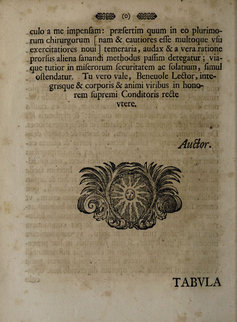 culo a me impenfam: prafertim quum in eo plurimo¬ rum chirurgorum [ nam &amp; cautiores efle multoque viu exercitatiores noui ] temeraria, audax &amp; a vera ratione prorfus aliena fanandi methodus paffim detegatur; via¬ que tutior in miferorum fecuritatem ac folatium, funul oftendatur. Tu vero vale, Beneuole Le&amp;or, inte- grisque &amp; corporis &amp; animi viribus in hono¬ rem fupremi Conditoris re&amp;e * ( jt vtere, \ 7 v }', . * TABVLA