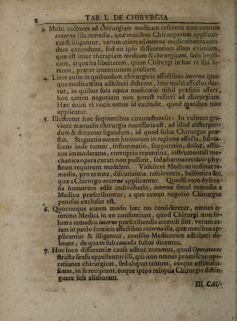 _ - . n | „| „ , - ■ ————— , . ^ —■—- r—,r ^ 3, Multi au flo res ad chirurgiam medicam referunt non tantum externa illa remedia, quae manibus Chirurgorum applican¬ tur & illigantur, verum etiam ad interna medicamenta eam- dem extendunt, fed eo ipfo differentiam illam eximiam, quaeeft inter therapiam medkam&chirurgkarriy facis impli¬ cant, atque ita libertatem, quam Chirurgi in hac re fibi fu- munt, praeter intentionem probant. 4. Licet enim in quibusdam chirurgicis affeftibus interna quo¬ que medicamina adhiberi debeant, imo multi affectis den¬ tur, in quibus fola topka medicatio nihil pr^efidii affert, hoc tamen negotium non poteft referri ad chirurgiam. Haec enim vi vocis omne id excludit, quod manibus non applicatur. f. Xlluftratur hoc fequentibus circumftantiis: In vulnere gra¬ viore manualis chirurgia neceffaria eft, ad illud abftergen- dum & decenter ligandum,* id quod folus Chirurgus prae- ftat. Stagnatio autem humorum in regione affefta, fubna- fcens inde tumor, inflammatio, fuppuratio, dolor, afflu- xus immoderatus, corruptio repentina, inftrumentali me¬ chanica opera curari non poflimt, fed pharmacevtico-phy- ficam requirunt medelam. Videlicet Medicus ordinat re¬ media, pro re nata, difcutientia, refolventia, balfamica &c. quae a Chirnrgo externe applicantur. Quodfi vero dyfcra- fla humorum adiit individualis, interna fimul remedia a Medico praefcribuntur; a quo tamen negotio Chirurgus prorfus exclufus eft# 6, Quocunque autem modo haec res confideretur, omnes o- mnino Medici in eo confentiunt, quod Chirurgi nonfo- lum a remediis internepraefcribendis arcendi iint, verum et¬ iam inpaulo fonticis affe&ibus externai\h> quae manibus ap¬ plicantur & illigantur, confilio Medicorum adhiberi de¬ beant ; de qua re fub cautelis fufius dicemus# 7. Hoc loco differentiae caufa adhuc notamus, quod Operatores ftri&o fenfu appellentur i!li, qui non omnes promi fcue ope¬ rationes chirurgicas, fed aliquas tantum, easque aeftimatis- fimas, in fe recipiunt, eoque ipfo a reliquis Qururgis diftiiv guere fefe allaborant. ~ III. CAU-