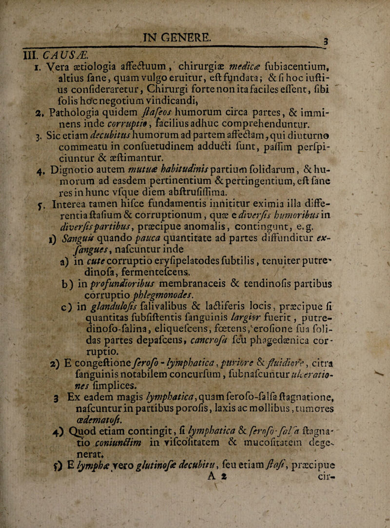 3 III. CA XJSJE. y i. Vera aetiologia affeihium, chirurgiae medica fubiacentium, altius fane, quam vulgo eruitur, eft fundata; &fihociufti- us confideraretur, Chirurgi forte non ita faciles edent, fibi folis hoc negotium vindicandi Pathologia quidem flafeos humorum circa partes, & immi¬ nens inde corruptis, facilius adhuc comprehenduntur. 3. Sic etiam decubitus humorum ad partem affediam^qui diuturno commeatu in confuetudinem addu&i funt, paffim perfpi- ciuntur & seftimantur. 4, Dignotio autem mutua habitudinis partium folidarum, & hu¬ morum ad easdem pertinentium & pertingentium, eft fane res in hunc vfque diem abftruflflima. f. Interea tamen hifce fundamentis innititur eximia illa diffe¬ rentia ftalium& corruptionum, quae e diverfis humoribus in diverfis partibus y praecipue anomalis, contingunt, e.g. 1) Sanguis quando pauca quantitate ad partes diffunditur ex- fanguesy nafcuntur inde a) in cute corruptio eryfipelatodes fubtilis, tenuiter putre^ dinofa, fermentefcens. b) in profundioribus membranaceis & tendinofis panibus corruptio phlegmonodes. c) in glandulofis falivalibus & lafliferis locis, praecipue il quantitas fubfiftentis fanguinis largisr fuerit, putre- dinofo-falina^ eliquefcens, foetens Perofion e fu a foli- das partes depafcens, cancrofa feu phagedaenica cor¬ ruptio. a) E congeftione ferofo - lymphatica, puriore Sc fluidiore, citra fanguinis notabilem concurfum, fubnafcuhtur ulceratio- nes fimplices. 3 Ex eadem magis /ywp/^//c/7,quamferofo-falfafl:agnatione, nafcuntur in partibus porofis, laxis ac mollibus, tumores cedemato/t. 4) Quod etiam contingit, II lymphatica & ferofo-falfla ffagna¬ tio coniuntlim in vifcolitatem & mucofitatem dege¬ nerat* f) E lympha rero glutinofe decubitu, feu etiam fiafi, praecipue A t cir-