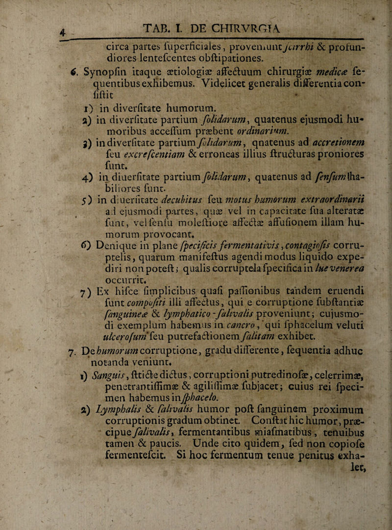 circa partes fuperficiaies, proveniunt jurrhi &amp; profun¬ diores lentefcentes obftipationes. Synopfm itaque aetiologiae affe&amp;uum chirurgiae medie# fe- quentibus exhibemus. Videlicet generalis differentia con¬ ii ftic i) in diverfitate humorum. a) in diverfitate partium [olidarum, quatenus ejusmodi hu¬ moribus acceffum praebent ordinarium. 3) in diverfitate partium[lidarum, qnatenus ad accretionem feu excrefcentiam &amp; erroneas illius ftru6iuras proniores funt* 4) in diuerfitate partium [olidarum, quatenus ad /£77/^ (ha¬ biliores funt. 5) in diuerfitate decubitus feu motus humorum extraordinarii ad ejusmodi partes, quae vel in capacitate fua alteratae funt, velfenfu moleftiore affectae affufionem illam hu¬ morum provocante t>) Denique in plane fpecificis [ermentativis ,contagiofis corru¬ ptelis, quarum manifeftus agendi modus liquido expe¬ diri nonpoteft; qualis corruptela fpeciiica in lue venerea occurrit* 7) Ex hifce fimplicibus quali paffionibus tandem eruendi funt compojiti illi affectus, qui e corruptione fubflantiae [anguine# &amp; ly mphatico -[ahvalis proveniunt; cujusmo- di exemplum habemus in cancro / qui fphacelum veluti ulcerofumtew putrefactionem [alitam exhibet. 7. De humorum corruptione, gradu differente, fequentia adhuc notanda veniunt* 1) Sanguis, fttiCtedictus, corruptioni putredinofae, celerrima?, penstrantiflimae &amp; agiliflimae fubjaeet; cuius rei fpeci- men habemus inJphacelo. a) Lymphalis &amp; raltvalis humor poft fanguinem proximum corruptionis gradum obtinet. Conftat hic humor, prae¬ cipue [alivalisy fermentantibus miafmatibus , tenuibus tamen &amp; paucis. Unde cito quidem, fed non copiofe fermentefeit. Si hoc fermentum tenue penitus exha¬ let,