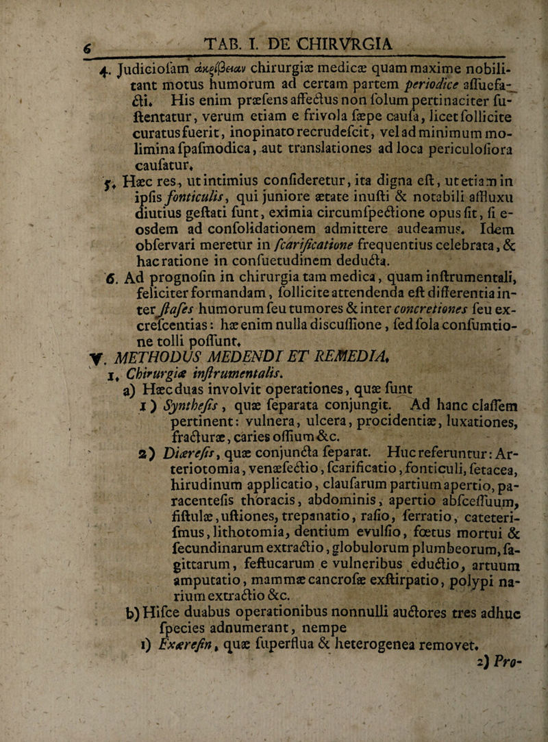 4. Judioioiam aufflctav chirurgia medicae quam maxime nobili¬ tant motus humorum ad certam partem periodice afluefa-_ £ti* His enim pnefens affe&us non lblum pertinaciter fu- ftentatur, verum etiam e frivola faepe caufa, licet folli cite curatus fuerit, inopinato recrudefcit, vel ad minimum mo¬ limina fpafmodica, aut translationes ad loca periculoiiora caufatur* jrf Haec res, ut intimius confideretur, ita digna eft, ut etiam in ipfis fonticulis, qui juniore aetate inufti & notabili affiuxu diutius geftati funt, eximia circumfpe&ione opus fit, fi e- osdem ad confolidationem admittere audeamus* Idem obfervari meretur in fcarificatione frequentius celebrata, & hac ratione in confuetudinem dedu&a. 6. Ad prognofin in chirurgia t3m medica, quam inftrumentali, feliciter formandam, follicite attendenda eft differentia in¬ terJiafes humorum feu tumores & inter concretiones feu ex- crefcentias: hae enim nulla discuflione, fedfola confumtio- ne tolli poflunt* y, METHODUS medendi et remedia, j* Chirurgias inflr ument alis. a) Haec duas involvit operationes, quae funt j ) Synthejis, quae feparata conjungit. Ad hanc claffem pertinent: vulnera, ulcera, procidentiae, luxationes, frafturae, caries oflium &c. a) Dioerejift quae conjun&a feparat. Huc referuntur :Ar- teriotomia, venaefedio, fcarificatio, fonticuli, fetacea, hirudinum applicatio, claufarum partium apertio, pa- racentefis thoracis, abdominis, apertio abfcefluuin, fiftulae, uftiones, trepanatio, rafio, ferratio, cateteri- fmus, lithotomia, dentium evulfio, foetus mortui & fecundinarum extra&io, globulorum plumbeorum, fa- gittarum, feftucarum ,e vulneribus edu&io, artuum amputatio, mammae cancrofse exftirpatio, polypi na¬ rium extrario &c. b) Hifce duabus operationibus nonnulli auftores tres adhuc fpecies adnumerant, nempe 1) Exaarefinl quae fuperflua & heterogenea removet* 2) Pro- t