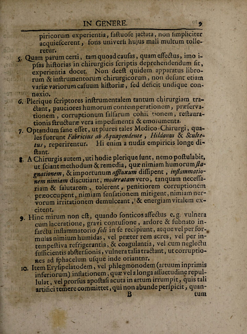 piricoram experientia, faftuofe jadata, non (impliciter acquiefcerent, fons univerli hujus mali multum tolle¬ retur, <. Quam parum certi, tam quoad caufas, quam effectus, imo i- pfas hiftorias in chirurgicis fcriptis deprehendendum fit, experientia docet. Non deeft quidem apparatus libro¬ rum Sunftrumentorum chirurgicorum, non defunt'etiam varise variorum cafuum hiftorisi, led deficit undique con- 6. Plerique fcriptores inftrumentalem tantum chirurgiam tra¬ dant, pauciores humorum contemperationem, prseferva- tionem, corruptionum falfarum cohil 'tionem, reitaura- tionis ftrudurse vera impedimenta & emoiumenta. 7. Optandum fane eflet, utplures tales Medico-Chirurgi, qua¬ les fuerunt Fabricius ab Aquapendente , Hildanus & Scultt- tus, reperirentur. Hi enim a nudis empiricis longe di- ftant. . |. A Chirurgis autem,uti hodie plerique lunt, nemo poltulabit, ut fciant methodum & remedia, quse nimiam humorum/u- gnationem, & importunum «jfluxum difiipent, inflammatio¬ nem nimiam discutiant, moderatam veto, tanquam necefia- riam & lalutarem , tolerent, penitiorem corruptionem pneoccupent, nimiam fenfationem mitigent, nimiam ner¬ vorum irritationem demulceant ,!& energiam vitalem ex- citent, 9 Hinc mirum non cft, quando fonticos affedus e. g. vulnera cum laceratione, gravi contufione, ardore & fubnato in- farclu inflammatorio foli in fe recipiunt, atque vel per for¬ mulas nimium hmnidas, vel praeter rem acres, vel per in- tempeftiva refrigerantia, & coagulantia, vel cum negledu fufficientis abfterfionis, vulnera talia tradant, ut corruptio¬ nes ad fohacelum ufque inde oriantnr, _ 10 Item Erylipelatodem, vel phlegmonodem (artuum mpnmis inferiorum) inflationem, quae vel a longa alluetudine repul¬ lulat, velprorfus apoftafi acuta in artum irrumpit, quis tali artifici temere committet, qui non abunde perlpicit, quan- B tum /