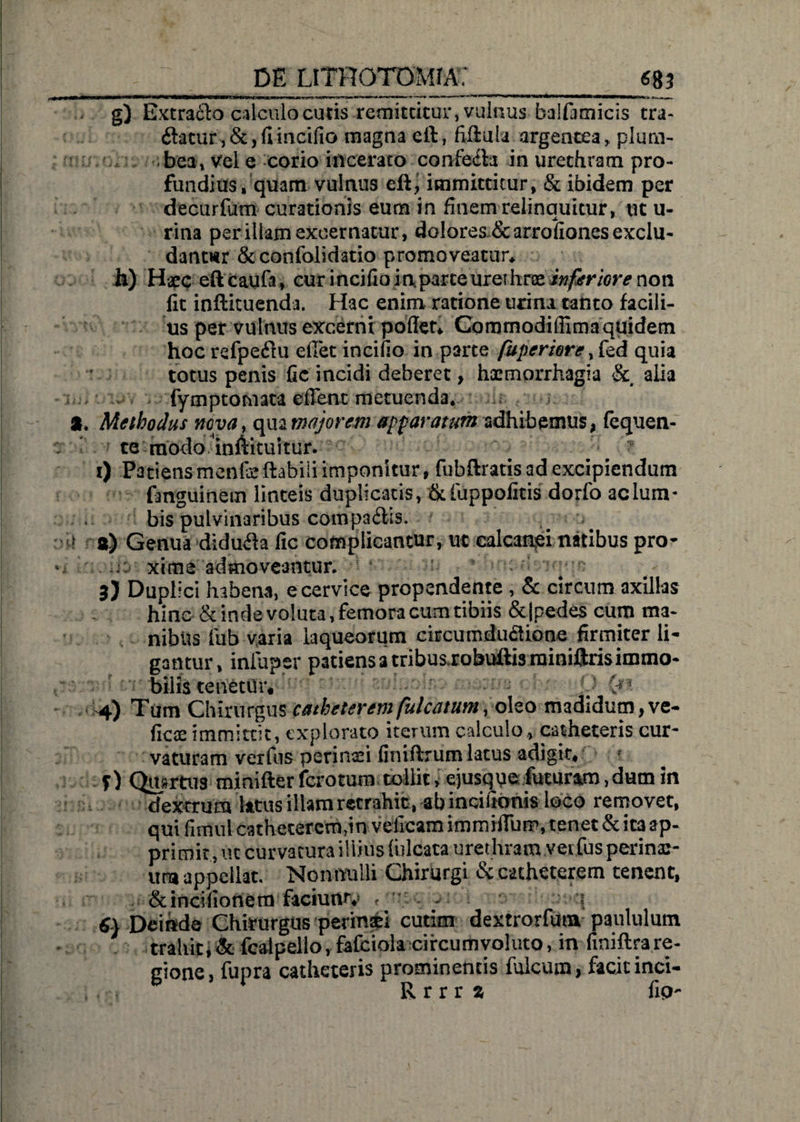 g) Extraflo calculo cutis remittitur, vulnus balfimicis tra- ftatur, &, fi incifio magna eft, fiflula argentea, plum¬ bea» Vel e corio incerato confecte in urethram pro¬ fundius, qiiam vulnus immittitur, & ibidem per decurfum curationis eum in finem relinquitur, ut li¬ rina per illam excernatur, dolores&arrofiones exclu¬ dantur & confolidatio promoveatur* h) Haec eftcaufa, cur incifioinparce urethrae inferiore non fit inftituenda. Hac enim ratione urina canto facili¬ us per vulnus excerni poflet* Commodiffimaquidem hoc refpeftu edet incido in parte fuperiore y fed quia totus penis fic incidi deberet, haemorrhagia & alia fymptomata edent metuenda. a. Methodus nova, qua majorem apparatum adhibemus, fequen- te raodoinfiituitur. i) Patiensmenfeflabili imponitur, fubftratis ad excipiendum fanguinem linteis duplicatis, & fuppofitis dorfo ac lum¬ bis pulvinaribus compa6tis. } a) Genua didufta fic complicantur, ut calcanei natibus pro- v j; xims admoveantur. B) Duplici habena, e cervice propendente , & circum axillas hinc & inde voluta, femora cum tibiis & (pedes cum ma¬ nibiis fub varia laqueorum circumdu&ione firmiter li¬ gantur, inTuper patiens a tribus robuftis minifjris immo¬ bilis tenetur. £** 4) Tum Chirurgus catheterem fulcatum, oleo madidum, ve- ficae immittit, explorato iterum calculo, catheteris cur¬ vaturam veifus perinei finiftrum latus adigit, f) Quprtus minifter fcrotum tollit > ejusqpe futuram, dum in dextrum latus illam retrahit, ab incifkmis loco removet, qui fimul cathetercmpn velicam immiffum, tenet & ita ap¬ primit , ut curvatura illius filicata urethram verfus perina:- ura appellat. Nonnulli Chirurgi & catheterem tenent, &incifionem faciuntv f -- - « 6} Deinde Chirurgus perinsti cutim dextrorfum paululum trahitfcalpello, fafciola circumvoluto, in finiflrare¬ gione, fupra catheteris prominentis filicum > facit inci- t .R r r r % fip-
