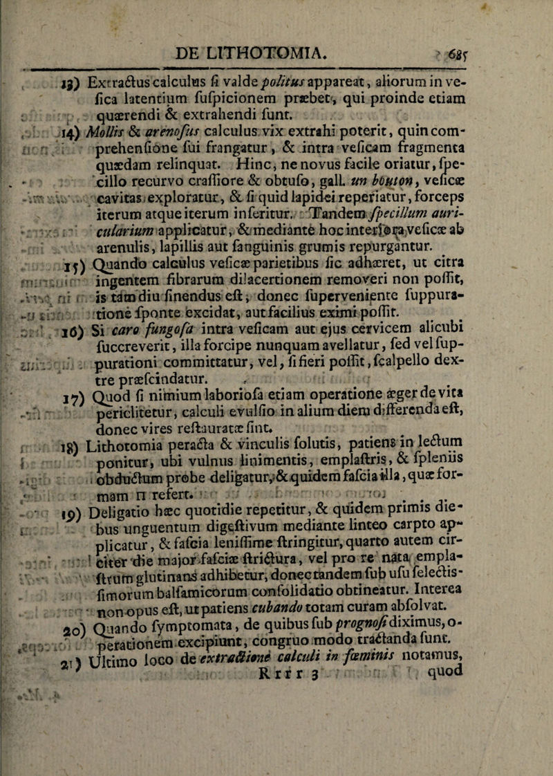 *2 f * i Lis s - < 13) Extraftus calculus fi valde politus appareat, aliorum in ve- fica latentium fufpicionem praebet, qui proinde etiam quaerendi & extrahendi funt. 14) Mollis & arenofus calculus vix extrahi poterit, quincom- prehenfione fui frangatur, & intra veficam fragmenta qusedam relinquat. Hinc, ne novus facile oriatur, fpe- cillo recurvo craffiore & obtufo, galL un bbuton, veucae cavitas, exploratur, & fi quid lapidei reperiatur, forceps iterum atque iterum inferitur. Tandtvnfpccillum auri¬ cularium applicatur, & mediante hoc interiora veficx ab arenulis, lapillis aut fanguinis grumis repurgantur, ij) Quando calculus veficae parietibus fic adhaeret, ut citra ingentem fibrarum dilacertionem removeri non poffit, r is tam diu linendus eft, donec fuperveniente fuppura- tionefponte excidat, aut facilius eximi pofiir. 16) Si caro fungofa intra veficam aut ejus cervicem alicubi fuccreverit, illa forcipe nunquam avellatur, fed vel fup- purationi committatur, vel, fi fieri poffit, fealpello dex¬ tre praefeindatur. ; * *7) Qi}°d fi nimium laboriofa etiam operatione aeger de vita periclitetur, calculi evulfio in alium diem differenda eft, donec vires reftauratce fint. ig) Lithotomia pera&a & vinculis folutis, patiens in leflum ponitur, ubi vulnus linimentis, emplaftris, & fplsniis i obduiSum prebe deligatur,?&quidem fafciaUla, quae for¬ mam n refert. ' ' ;; 19) Deligatio hxc quotidie repetitur, & quidem primis die¬ bus unguentum digeftivum mediante linteo carpto ap¬ plicatur, &fafcia leniffime ftringitur, quarto autem cir- ’ citer die majorfafciae flri(3ura, vel pro re nata empla- ’ fttum glutinans adhibetur, donectandcm fub ufu feleclis- fimorum balfamicorum confolidatio obtineatur. Interea • * non opus eft, ut patiens cubando totam curam abfolvat. ao) Quando fymptomata, de quibus fub pr^/diximus,o- v / perarionem excipiunt, congruo modo tractandalunt. Ultimo loco de extraftione calculi in feminis notamus, Rrrr 3 ; ?. quod