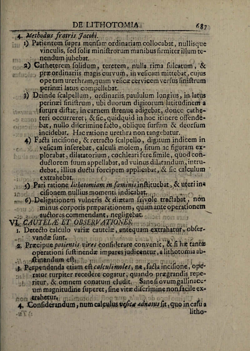 4. Methodus fratris jfacohi. 1) Patientem fupra menfatr ordinariam collocabat, nullisque vinculis, fed folig miniftrorum manibus firmiter illum te¬ nendum jubebat. 3) Catheterem folidum, teretem, nulla rima fulcatum, &amp; prae ordinariis magis curvum, in veficam mittebat, cujus ope tam urethram,quam veficae cervicem verius finiftrum perinaei latus compellebat. 3) Deinde fcalpelium, ordinariis paululum longius, in latus perinaei finiftrum, ubi duorum digitorum latitudinem a futura diftat, in carnem ftrenue adigebat, donec cathe¬ teri occurreret; &amp;fic, quidquid in hoc itinere offende¬ bat, nullo difcriminefado, oblique furflim &amp; deorfum incidebar4 Hacratione urethra non tangebatur. 4) Fafla incifione, &amp; retrario fcalpello, digitum indicem in veficam inferebat, calculi molem, ficum ac figuram ex¬ plorabat } dilacatorium, cochleari fere fimile, quodcon- duftorem iuum appellabat, ad vulnus dilatandum , intru¬ debat, illius du6lu forcipem applicabat, &amp; fic calcplum extrahebat. * . 5) Pari ratione lithotomiam in /^^/w/rjnftituebat, uteri in3 i * cilionem nullius momenti indicabat, - , * ,.m. 6)'Deligationem vulneris &amp;disrtam fejvole tractabat, non minus corporis praeparationem, quam ante operationem ^ , 3l<,, auflorescommendant, negligebat* Vh CAUTEL/E ET OBSERVATIONES. - s . / 1. Dete<fto calculo variae cautelas, antequam extrahatur , obfer- . vandaefunt* /,/'■ . V!  \ * % Praecipue patientis vires confiderare convenit, &amp; fi hae tant£ operationi fuftinendae impares judicentur, a lithotomia ab¬ stinendum eft,. yt perpendenda etiam eft calculi moles, ne ,fa£h incifione, ope¬ rator turpiter recedere cogatur, quando praegrandis repe- ritur, &amp; omnem conatum eludit. Sane fi ovum galJinace- ; um magnitudine fuperet * fine vitae diferimine non facile ex- 4, Gonfidierandum, num calculus vejic* adnams iit, quo in cafu a Jv litho-
