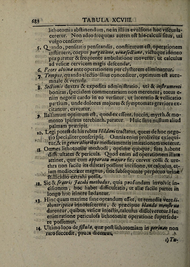 m lithotomia abftinendam, ne in illius evulfione hoc vifcus la¬ ceretur. Non adeo frequens autem eft hi6-calculi fitus, uti vulgo cenfecur. f, Qjando,pen(Itatis penfitandis, conftitutum eft, operationem inftituere, corpus purgatione, ventifeftione, vi<ftuque idoneo praeparatur &amp;frequente ambulatione movetur, ut calculus ad veiicae cervicem magis defcendar* 6, Feces atvin<e ante operationem per clyfterem eliminantur# 7. Tempus, quando elegio illius conceditur, optimum eft autu- '; mnale &amp; vernale. ‘* g, Scttionis dextra &amp; expedita adminiftratio, uti &amp; inftrumenti bonitas, fpecialem commentarium non merentur i totus e- nim negotii cardo in eo verfacur, ut laceratio &amp; vellicatio partium, unde dolores majores &amp;fymptomata graviora ex¬ citantur, caveatur. v ^ > vh; f. Balfamum optimum eft, quod ex effient* luccin*myrrh.&amp; mo¬ mento ipiritus terebinth* paratur. Huic fane nullum aliud s palmam proripit. l0# Legi poteft de his rebus Hildani tra<ftatus, quem de hoc nego- ; tio jfpecialiterconfcripfic. Omnia enim prolixius ex/equi- ~ tur,&amp; m generalioribus medicamentis imitationem meretur, ii. Omnes lithotomiae methodi , optimae quoque, fuas habent difficultates &amp; pericula. Quod enim ad operationem illata attinet, quae cum apparatu majore fit, cervix colli &amp; ure¬ thra non facile ita dilatari poliunt incifione,ut calculus, et- v iam mediocriter magnus, fine fubfequente perpetuo urina: ftliUcidiO extfahi - Sic&amp; fratris Jacobi methodus, quia profundam involvit in* cifionem , hoc habet difficultatis > ut aliae facile partes in longo hoc itinere laedantur. 13, Hinc quam maxime fane optandum effiet, ut remedia vere//- tkontriptica innotefcerent, &amp; praecipue hianda menftrua darentur, quibus, veiicae in je<ftis,calculus diflolveretur.Hac enim ratione periculofa lithotomiae operatione fuperfede- re pollemus* 14. Uldmo loco defifittla, quae poft lithotomiam m perinto non rarofuccedit, pauca dicemus, > : >
