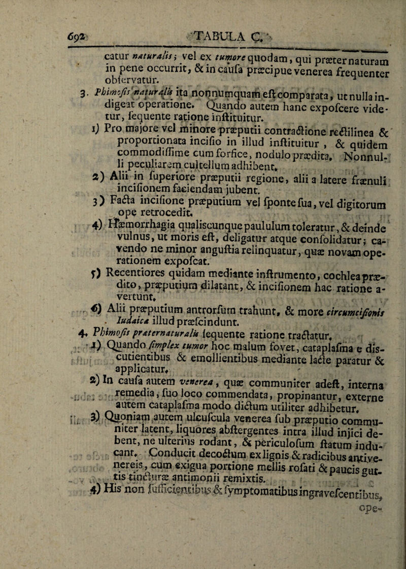 69 2:_.TABULA C. cacur naturalis; vel ex tumore quodam, qui praternaturam in pene occurrit, &amp;incaufa prscipue venerea frequenter ohiervatur. ^ 3 Pbmejts naturalis ita nonnumquam eft comparata, ut nulla in¬ digeat operatione. Quando autem hanc expofcere vide¬ tur, iequente ratione inftituitur. 1) Pro majore vel minore prxputii contra&amp;ione reflilinea &amp; proportionata incifio in illud inftituitur , &amp; quidem commodiftime cum forfice, noduloprxdita. Nonnul¬ li peculiarem cultellum adhibent. a) Alii in fuperiore prxputii regione, alii a latere frxnuli incifionem faciendam jubent. 3 ) Fa&amp;a incifione praeputium vel fponte fua, vel digitorum A ope retrocedit. “ 4) Haemorrhagia qualiscunque paululum toleratur, &amp; deinde vulnus, ut moris eft, deligatur atque confolidatur; ca¬ vendo ne minor anguftia relinquatur, quae novam ope¬ rationem expofcat. r f) Recentiores quidam mediante inftrumento, cochlea prx- dito, prxpuciurn dilatant, &amp; incifionem hac ratione a* vertunt. * 7 1 • i 45) Alii preputium antrorfum trahunt» &amp; more circuwciSoMs lud^tcd illud pr<e{cindunt» Vhimofif prdternaturalis Iequente ratione traflatur» 4) Quando fimpkx tumor hoc malum fovet, cataplafma e dis- cutientibus &amp; emollientibus mediante lafle paratur &amp; applicatur» 2) In caufa autem vsnerea, quae communiter adeft, interna remedia, fuo loco commendata, propinantur, externe autem cataplafma modo di<3um utiliter adhibetur» 3) Qupniam autem uleufcula venerea fub praeputio commu¬ niter latent, liquores abftergentes intra illud iniici de¬ bent, ne ulterius rodant, &amp; periculofum ftatum indu¬ cant» Conducit decoflmn ex lignis &amp; radicibus antiye- nereis cum exigua portione mellis rofati &amp; paucis cur. tis tincturae ancimonii remixtis.