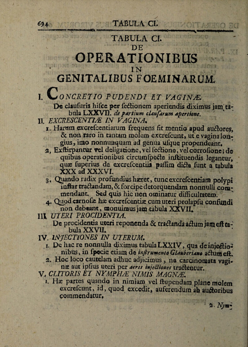 ny<m TABULA CI. DE OPERATIONIBUS IN GENITALIBUS FOE MI NARUM. I. c ONCRETIO PUDENDI ET VAGINA. De claufuris hifce per ledlionem aperiendis diximus janV ta¬ bula LXXVB. de partium claufarum apertione. II. EXCRESCENTUR IN FAGINA. C ' \ i. Haram excTefcentiarum frequens fit mentio apud audlores, & non taro in tantam molem excrelcunt, ut e vagina lon¬ gius , imo nonnunquam ad genua ufque propendeant. S, Exftirpanror vel deligacione, vel feriione, vel corrofione; de quibus operationibus circumfpedte inftituendis legantur, quae fuperius de excrefceotiia paflim didta funt a tabula XXX ad XXXVI. 3, Quando radix profundius haeret, tuncexcrefcentiatn polypi inffertra£tandam,& forcipe detorquendam nonnulli com¬ mendant. Sed quis hic non ominatur difficultatem. 4. Quod carnof® hae excrefcenciae cum uteri prolapfu confundi non debeant, monuimus jam tabula XXVII. Ill UTERI PROCIDENTIA. De procidentia uteri reponenda & tradlandaadhim jamefl ta¬ bula XXVII. IV. INJECTIONES IN UTERUM. 1. Dc hac re nonnulla diximus tabula LXXIV, qua deinjedlio* ■ nibUs, in Ipeeie etiam de inftrttmente Gtauberiano a dium ell. a. Hoc loco cautelam adhuc adjicimus, na carcinomata vagi¬ nae aut ipfius uteri per a<ns inje3iones trsdlencur V, CLITORIS ET NYMPHAS NIMIS MAGN/E. 1. Hae partes quando in nimiam vel ftupendam plane molem excrefcunt, id, quod excedit, auferendum ah a udioribus commendatur. 2s. Nj/m*
