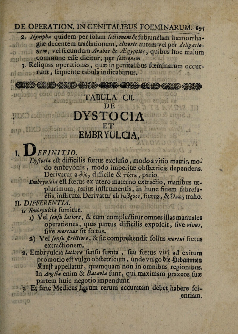DE OPERATIOR IN GENITALIBUS FOEMINARUM. Ce? , , - • - - ■ - -- • - - ^ . ■ ' r ' - .. __ _ a. Nympha quidem peribiam feEliontm&fubjunflam hsemorrha- giae decentem tra£lationem, clitaris autem vel per deligati», nem, velfecundum Arabes & JEipypttis, quibus hoc malum commune effe dicitur, per ftUtapem. . 3' Reliquas operationes, quxin genitalibus foeminarum occur¬ runt, fequente tabula indicabimus, TABULA CII. DE ; DYSTOC1A ; ET EMBRYULCIA, I. DEFINITIO. DyfiocU eft difficilis foetus exclufio, modo a vitio matris, mo¬ do embryonis, modo imperitae obftecricis dependens. Derivatur a difficile & TiXTOs), pario. Embryu/cU eft foems ex utero materno extractio, manibus ut- plmimum, rarius inftrumentis, in hunc finem fabrefa- tfis, inftituta. Derivatur ab spfyvov, foetus, &traho. II. DIFFERENTIA,. 1. EmbryuIcU fumitur. j) Vel fenfu latiore, & tum comple&itur omnes illas manuales operationes, quas partus difficilis expolcit, five vivusy fi ve mortuus fit foetus, «*■' a) Vel fenfu firieiiore, & fic comprehendit folius mortui foetus extra&ionem, 2. Embryulcia latiore fenfu fumta , feu foetus vivi ad exitum promotio eft vulgo obftetricum, unde vulgo bie $e(xutMKtt ^UU(l appellatur, quamquam non in omnibus regionibus. In AnglU enim & BatavU funt, qui maximam praxeos fuae , partem huic negotio impendunt. 3. Et fane Medicus J^um. rerum accuratam debet habere fci- ! * ’ .entiam.