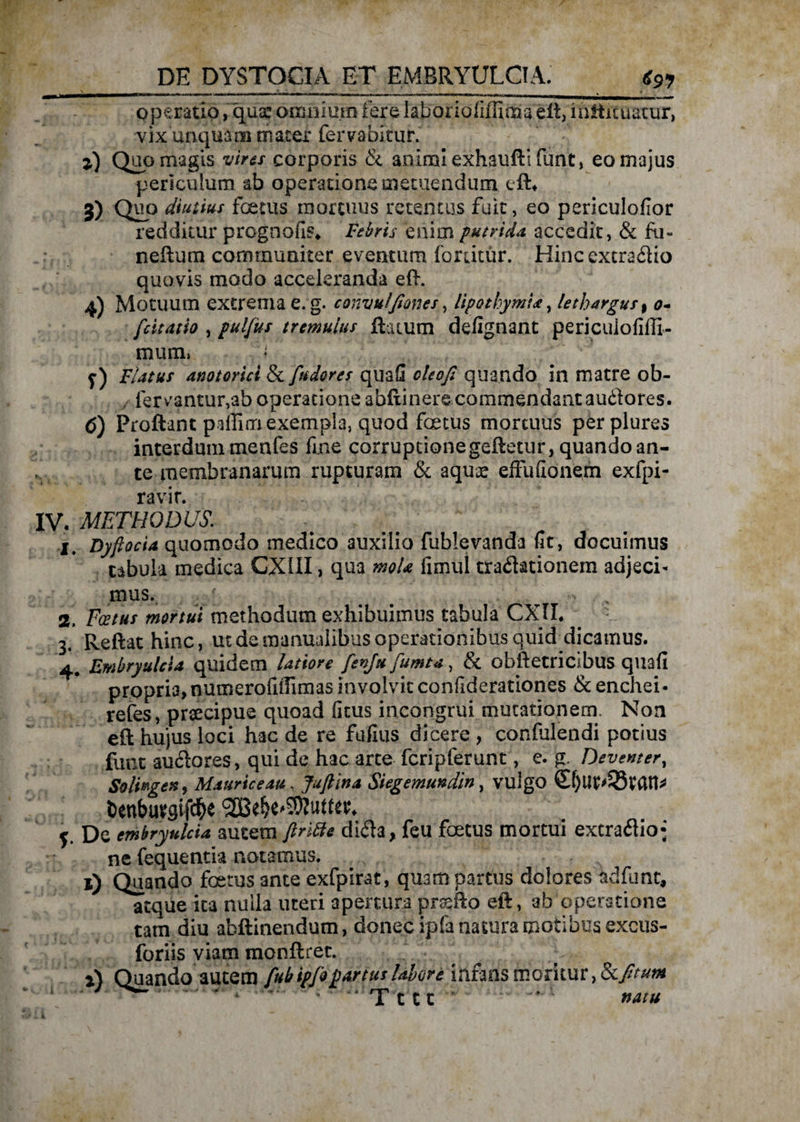 operatio, quae omnium fere laborioliffima eft, mflituattir, vix unquam mater feriabitur. z) Quo magis vires corporis & animi exhaufti funt, eo majus periculum ab operatione metuendum eft* 3) QHP diutius foetus mortuus retentus fuit, eo periculofior redditur prognofis* Febris enim putrida, accedit, & fu¬ ne ii um communiter eventum fouitur. Hinccxcra&io quovis modo acceleranda eii. 4) Motuum extrema e. g. convulfiones, lipothymi*, lethargus, 0- fcitatio , pulfus tremulus flatum defignant periculofiffi- muin. Flatus anotorici & fu dor es quaS oleofl quando in matre ob- , fervantur,ab operatione abftinere commendant auftores. 6) Proflant paflim exempla, quod foetus mortuus per plures interdum menfes fme corruptionegeftetur, quando an¬ te membranarum rupturam & aquae effu(Ionem exfpi- ravir. IV. METHODUS\ I. Dyfoeta quomodo medico auxilio fublevanda fit, docuimus tabula medica GX1II, qua moU fimui cradationem adjeci- mus. t v 2. Foetus mortui methodum exhibuimus tabula CXII. 3. Reflat hinc, ut de manualibus operationibus quid dicamus. 4. Embryulcia quidem latiore fenju fumta, & obfletricibus quafi propria,numerofiffimas involvit confiderationes & enchei- refes, praecipue quoad ficus incongrui mutationem. Non eft hujus loci hac de re fufius dicere , confulendi potius funt auftores, qui de hac arce fcripferunt, e. g. Deventer, Solhgen, Maurice au, Juftina Siegemundin, vulgo 0)tlt>33tan* y De embryulcia autem firitte di<£h, feu foetus mortui extraflio* ne fequentia notamus. *) Quando foetus ante exfpirat, quam partus dolores adfunt, atque ita nulla uteri apertura prsefto eft, ab operatione tam diu abftinendum, donec ipfa natura motibus excus- foriis viam monftret. i) Quando autem fub ipfo fartus labore infans moritur, Scftum . j , “ Tttt f — l natu