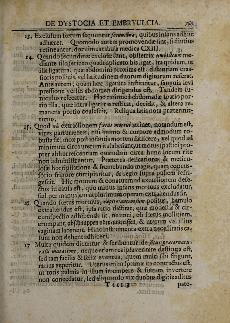 13, Exclufum fetum tecpmmurfecunditu, quibusiniansadhuc adhaeret. Quomodo autem promovendae fint, fi diutius retineantur, docuimus tabula medica CXIII. g. 14, Quando fecundinse exclufae funt, obftetrix ftmH/icum me¬ diante filo/ericeo quadruplicato bis ligat, itaquidem.ut illa ligatura, qua: abdomini proxima eft, diftantiam cras- fioris pollicis, vel latitudinem duorum digitorum referat. Ante autem, quam htec ligatura inftituitur, fanguis levi prefiione verius abdomen dirigendus eft. Tandem fu¬ niculus refecatur. Hac ratione hebdomada: fpatio por¬ tio illa, qute intra ligaturas reftitat, decidit, & altera re¬ manens portio coalefcir. Reliqua latis nota praetermit¬ timus. , ' ■ : jj-. Quod ad extraflionem fictus mortui attinet,.notandum eft, - vires parturientis, nif» animo & corpore admodum ro- bufta fit, mox poft infantis mortem fatilcere, vel quod ad minimum circa uterum ita labefiant,ut motus fpaftici pro¬ pter abhorrefcentiam quamdam circa hunc locum rite non adminiftrentur, Prteterea delicatiores & meticu- lofe horripilatione & fremebundo magis, quam, coccus- forio frigore corripiuntur, & regio fupra pubem refri- gefcit. Hic motuum & conatuum ad exculEonem defe¬ rs in caufa eft, quo minus infans mortuus excludatur, fed per manualem urplurimum operam extrahendus fit. 16. Quando fetus mortuus, cxfiuwmifum pofitus ^hamulo extrahendus eft, ipfa ratio divitat, quae modeftia & cir- cumfpeciio adhibenda fit, ne unci, ob fetus mollitiem, erumpant,obfcbnapp{nob£t(iugteifen,& uterum vel illius vaginam lacerent. Hinc inftrutnenta extra neceilitatis ca- lum non debent adhiberi. ? ; 17 Multa quidem dicuntur & fcribuntur deputjraternatu. ralu mutatione, neque etiam res ipfa veritate deftituta eft, fed tam facilis & felix eventus, quem multi (ibi fingunt, rarius repentur. Uterus enim fpalmis ita contrarius eft, ut totis palmis in illum irrumpere & fcemm invertere non concedatur, fed aliquando vix duobus digitis aditus T t tt :r pate-