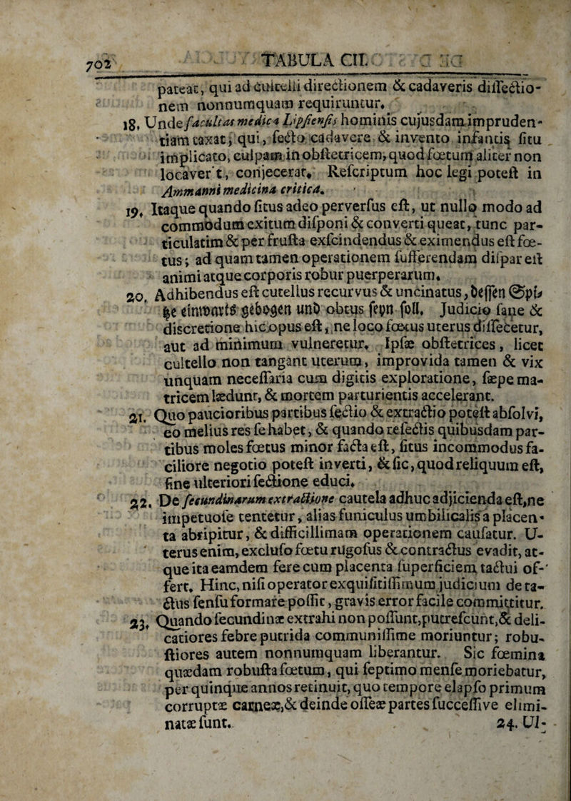 pateat, qui ad cuitelii direclionem &amp; cadaveris dillectio- nem nonnumquam requiruntur*. 18» Und z facultas me dic 4 Upfienfis hominis cujusdam impruden¬ tiam taxat, qui, fetfto cadavere &amp; invento infantis fitu implicato, culpatu in oblletricem, quod foetum aliter non locavere, conjecerat* Refcripcum hoc legi poteft in Ammanni medicina critica* 19* Itaque quando (itus adeo perverfus eft, uc nullo modo ad commodum exitum difponi &amp; converti queat, tunc par- ticulatim &amp; per fruft-a exfcindendus &amp; eximendus eft foe¬ tus ; ad quam tamen operationem fufferendam difpar eft animi atque corporis robur puerperarum* 20, Adhibendus eft cutelius recurvus &amp; uncinatus, Defleri ©pf# Ii emroavts gebosen unD obtus fepn-foll. Judicio ftue &amp; discretione hic opus eft * ne loco taxus uterus dillebetur, aut ad minimum vulneretur* Ipfae obftetrices, licet cultello non tangant uterum, improvida tamen &amp; vix unquam neceflkia cum digitis exploratione, fepema¬ tricem tedunt, &amp; mortem parturientis accelerant. ai. Quo paucioribus partibus fe#io &amp; extra&amp;io poteft abfolvi, eo melius res fe habet, &amp; quando referis quibusdam par¬ tibus moles foetus minor fa<ftaeft, fitus incommodus fa¬ ciliore negotio poteft inverti, &amp;fic, quod reliquum eft, fine ulteriori fe£tione educi* 22, Dc fccundinarummrattione cautela adhuc adjicienda eft,ne impetuofe tentetur, alias funiculus umbilicalis a placen- ta abripitur, &amp; difficillimam operationem caufatur. U- terusenim,exciufofoeturugofus &amp;comra<ftus evadit, ac- queitaeamdem ferecum placenta fuperficienxtaftui of-' | fert* Hinc, nili operator exquifitiffimum judicjum deta- Jtus fenfu formare poffit, gravis error facile committitur. 33* Quando fecundi nae extrahi non poffunt,putrefcunt,5t deli¬ catiores febre putrida communiffime moriuntur; robu- ftiores autem nonnumquam liberantur. Sic foemina quaedam robuftafoetum, qui feptimomenfemoriebatur, per quinque annos retinuit, quo tempore elapfo primum corruptae camexJ&amp; deinde ofleaepartesfucceffive eluni- nataefunt.. , 24. UJ--