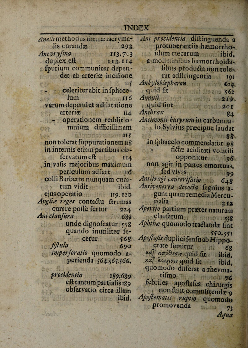 Anelli methodus futuite iacryma- lis curandse 29 3 Anevryfma 113,703 duplex eft 113.114 fpurium communiter depen¬ det ab arteriae incifione celeriter abit in fphace- lum 116 verum dependet a dilatatione arteriae 114 - operationem reddit o- mnium difficillimam TIf non tolerat fuppurationem 118 in internis etiam partibus ob- fervatumeft 114 , in vafis majoribus maximum periculum adfert in5 colliBarbette nunquam cura¬ tum vidit ibid. ejus operatio 119.120 Anglia reges contaflu ftrumas curare pofTe fertur 224 Ani claufura 689 unde dignofcatur f$8 quando inutiliter fe¬ ce tur i 68 fijhila ^ 690 imperforatio quomodo a- perienda 564.561166. procidentia 189*689 eft tantumpartialis 189 obfervatio circa illam ibid. Ani procidentia diftinguenda a protuberantiis hsemorrho- idumccecarum ibid* a.moliminibus haemorrhoida* iSbus pfoducla non tole¬ rat adftringentia ipr Ankyloblepharon C24 quid fit J62 Annuti 219 quidfint 201 Anthrax $4 Antimonii butyrum in carbuncu¬ lo Sylvius praecipue laudat 88 in fphacelo commendatur 98 - fidtae aciditaci volatili opponitur 96 non agit in partes emortuas, fed viv?s Antitragi cauterifatio 648 Antivenerea decotta fegnius a- gunt quam remedia Mercu¬ rialia Apertio partium praeter naturam claufarum c 558 Aphtbce quomodo tradhndx fint Apnftajts duplici fenfij ab Hippo¬ crate fumitur gg *«? xfySsfnv,qui.d fit ibid. xaj sKK^anv quid lit ibid, quomodo differat a rhevmal tifmo febriles apoftales chirurgis ■ non fuut committende 9 Appflematis ruptio quomodo promovenda 73 Aqua