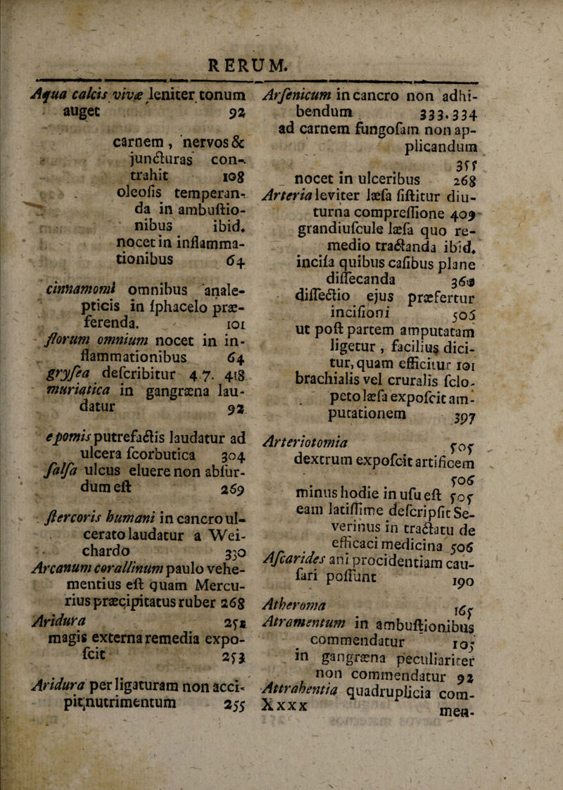 Aqua calcis viv&amp; leniter tonum auget ' oz carnem , nervos &amp; jun&amp;uras con-. trahit tog oleofis temperanr da in ambuftio- nibus ibid* t ] nocet in inflamma¬ tionibus <54 cinnamomi omnibus anale- pticis in Iphacelo prae¬ ferenda. ioi florum omnium nocet in in¬ flammationibus 64 gryfca defcribitur 4.7. 41B muriatica in gangraena lau¬ datur 93 putrefactis laudatur ad ulcera fcorhutica 304 falfa ulcus eluere non ablur- dumeft 269 fler coris humani in cancro ul¬ cerato laudatur a Wei- chardo 330 Arcanum corallinum paulo vehe¬ mentius eft guam Mercu¬ rius praecipitatus ruber 2 68 Aridura 2^1 magis externa remedia expo- fcit 2fJ Aridura per ligaturam non acci* pit;nutrimentum 2 5$ Arfenicum in cancro non adhi¬ bendum 333*334 ad carnem fungofam non ap¬ plicandum nocet in ulceribus 268 Arteria\zvitQC Ixfa fiftitur diu¬ turna comprefllone 409 grandiufcule laefa quo re¬ medio tradanda ibid* incila quibus cafibus plane diflecanda 36® difleCtio ejus praefertur incifioni 505 ut poft partem amputatam ligetur , facilius dici¬ tur, quam efficitur 101 brachialis vel cruralis fclo^ peto tefaexpofeit am¬ putationem jp y Arteriotomia dextrum expofeit artificem S06 minus hodie in ufu eft fof eam latiffime defcripfitSe- verinus in tranatu de efficaci medicina 506 Afcarides ani procidentiam cau- fari pofliiht jp0 Atheroma ^ Atramentum in ambuftionibus commendatur 10; in gangrena peculiariter non commendatur 92 Attj ahentia quadruplicia com- Xxxx mea-