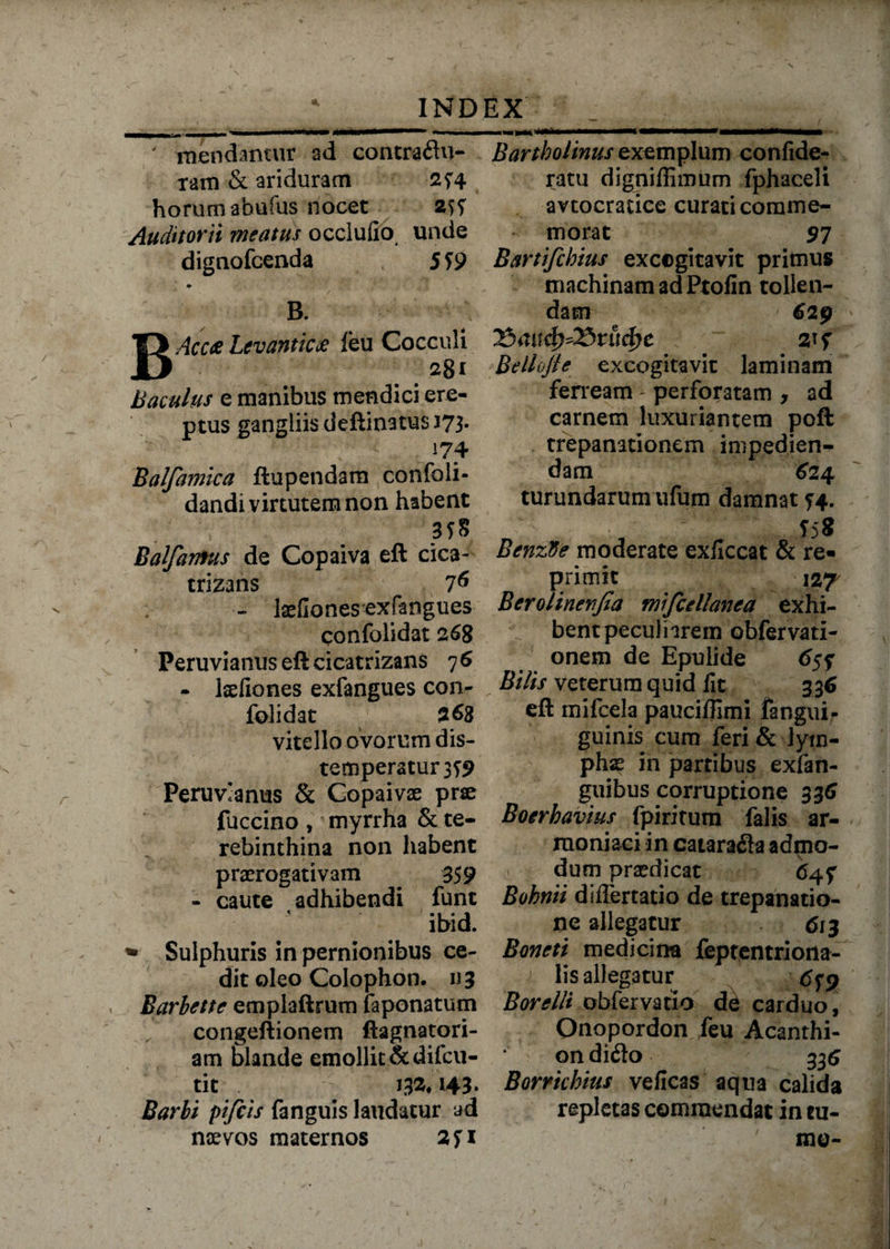' raendantur ad concraflu- tam & ariduram 254 horum abufus nocet Auditorii meatus occlufio unde dignofcenda 559 m B. Acete Levanticte feu Cocculi Baculus e manibus mendici ere¬ ptus gangliis deftinatus 173. ( ' 'i:' * - 174 Balfamica ftupendam confoli- dandi virtutem non habent Balfantus de Copaiva eft cica- trizans 7^ - laeHonesexfangues confolidat 268 Peruvianus eft cicatrizans 7 6 - laefiones exfangues con¬ folidat 263 vitello ovorum dis- temperatur3T9 Peruvianus & Gopaivse prae fuccino , myrrha & te¬ rebinthina non habent praerogativam 359 - caute adhibendi fune ibid. * Sulphuris in pernionibus ce¬ dit oleo Colophon. 1)3 Barbette emplaftrum faponatum congeftionem ftagnatori- am blande emollit &difcu- tit 132&. 143. Barbi pifeis fanguis laudatur ad nsevos maternos 2fi Bartholinus exemplum confide- ratu digniflimum fphaceli avtocratice curati comme¬ morat $7 Bartifchius excogitavit primus machinam ad Ptolin tollen¬ dam ' 620 Bellojle excogitavit laminam ferream - perforatam , ad carnem luxuriantem poft trepanationem impedien¬ dam 624 turundarum ufum damnat 74. 55S BenzVe moderate exflccat & re¬ primit 127 Berolinenjia mifcellanea exhi¬ bent peculiarem obfervati- onem de Epulide 6$f Bilis veterum quid fit 336 eft mifcela pauciflimi fangui- guinis cum feri &-lym¬ phas in partibus exfan- guibus corruptione 336 Boerhavius fpiritum falis ar- raoniaci in catarafla admo¬ dum praedicat 64? Bohnii differtatio de trepanatio- ne allegatur 613 Boneti medicina feptentriona- lis allegatur 6^ Borelli obfervatio de carduo, Onopordon feu Acanthi- on difto 336 Borrkhius veficas aqua calida repletas commendat in tu¬ me-