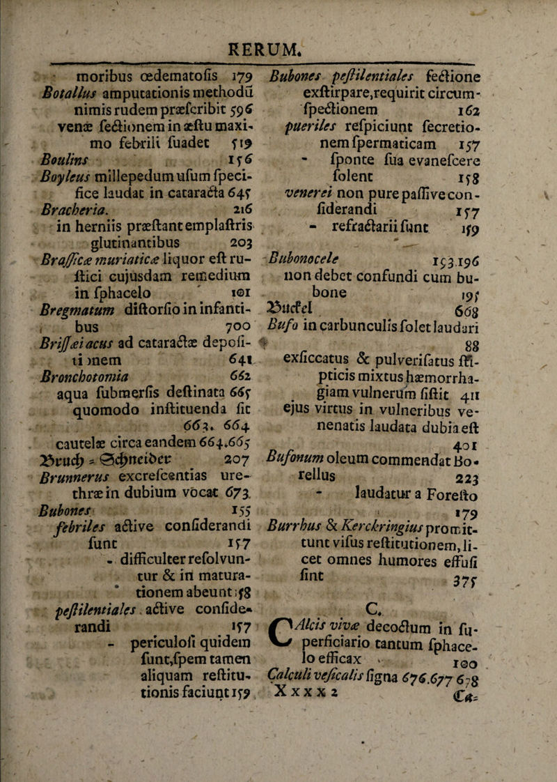 moribus oedematofis 179 Botallus amputationis methodu nimis rudem praefcribit 596 venae fe&ionem in seftu maxi¬ mo febrili fuadet 519 Boulins 156 Boylcus millepedumufumfpeci- fice laudat in cataracta 647 Bracheria. 216 in herniis praeftantemplaftris glutinantibus 203 BrajJic* muriatica liquor efl ru- iiici cujusdam remedium in fphacelo . iei Bregmatum diftorfio in infanti- i bus 7°° BriJJdei acus ad catara&ae depoli¬ ti mem 641 Bronchotomia 662 aqua fubraerfis deftinata 66f quomodo inftituenda fit 66 3« 6^4 cautelae circa eandem 664*665 ttvwfy * ®4>ncibet: 207 Brunnerus excrefcentias ure¬ thrae in dubium vocat 673 Bubones 155 febriles a£Uve confiderandi funt if7 . difficulter refolvun- tur & in matura¬ tionem abeunt ;fg pejlilentiales adive confide» randi ^ 157 - periculoii quidem funt,fpem tamen aliquam reflitu- tionis faciunt 159 Bubones pejlilentiales fedione exftirpare,requirit circum - fpe&ionem 162 pueriles refpiciunt fecretio- nem fpermaticam 157 fponte fua evanefcere folent ifg venerei non pure paflive con¬ fiderandi 157 - refracSariifunt 159 0- Bubonocele 153196 non debet confundi cum bu¬ bone |nf »«cfd 668 Bufa in carbunculis folet laudari * 88 exliccatus & pulverifatus ffi- pticis mixtus haemorrha¬ giam vulnerum fiftit 411 ejus virtus in vulneribus ve¬ nenatis laudata dubiaeft 401 Bufonum oleum commendat Bo- rellus 223 laudatur a Forelto 179 Burrhus IkKerckringiuspromit¬ tunt vifus reftitutionem, li¬ cet omnes humores effuli fint 37f C. C Alas vive decorum in fu- perficiario tantum fphace- lo efficax v I0O Calculi veficalis Cigna 676 677 6-g Xxxxz :