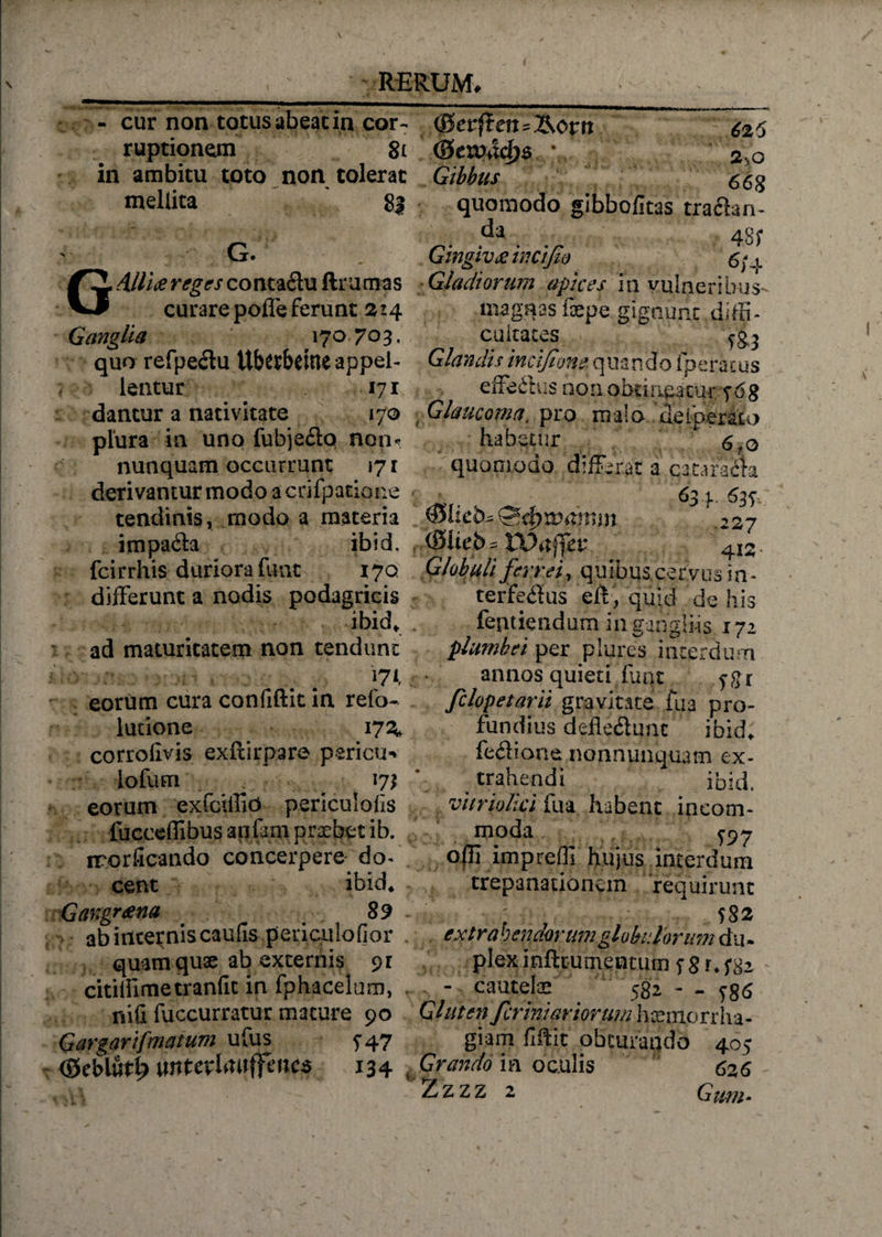 - cur non totus abeat in cor¬ ruptionem 8l in ambitu toto non tolerat mellita 83 ' G. G Alliti reges co nta&amp;u ftru ma s curare poffe ferunt 214 Ganglia 170 703, quo refpedu Ubttbdne appel¬ lentur 171 dantur a nativitate 170 plura in uno fubje<3o non* nunquam occurrunt 171 derivantur modo a cnfpatione tendinis, modo a materia impafta ibid. fcirrhis duriora fune 170 differunt a nodis podagricis ibid, ad maturitatem non tendunt 171, eorum cura confiftit in refo- latione 17^ corrolivis exflirpare pericu*» iofum ^ eorum exfciilio periculofis fucceffibus anfam praebet ib. irorficando concerpere do- cent ibid* Gangraena 89 ab incernis caufis .periculofior . quam quae ab excernis pr citilfimetranfic in fphacelum, . nifi fuccurratur mature 90 G argarifmatum ufus 747 (Sebiut^ mtevUwffaics 134 ( (gerfteit^&amp;orn 62 5 <8eWiXd)$ \ 2yp Gibbus 65g quomodo gibbofitas traflan- da 48f Gingivtiincijio 6/4 Gladiorum apices in vulneriinis- magnas faepe gignunt diffi¬ cultates Glandis incifione quando fperacus effedus non ohtirigarar Glaucoma, pro mula de [perata habetur * 6fo quomodo differat a cataraila _ ■ 634 637 (0lieb« 227 CS!ieb= 4I2. Globuli ferrei, quibus cervus in- terfe&amp;us eft, quid de his fentiendum in gangliis 172 plumbei per pJures interdum annos quieti ijiqt ygi felopetarii gravitate fua pro¬ fundius defleftunc ibid* feflione nonnunquam ex¬ trahendi * ibid. vi trio lici fua habent incom¬ moda £97 offi impreffi hujus interdum trepanationem requirunt ; , S82 extrahendorum glabrior imi diu plex i nfttu mentum f s r* ^ - cautelae 582 - - ygs Gluten feriniariorum haemorrha¬ giam fiftit obturando 405 Grando ia oculis 626 Zzzz 2 Gum-