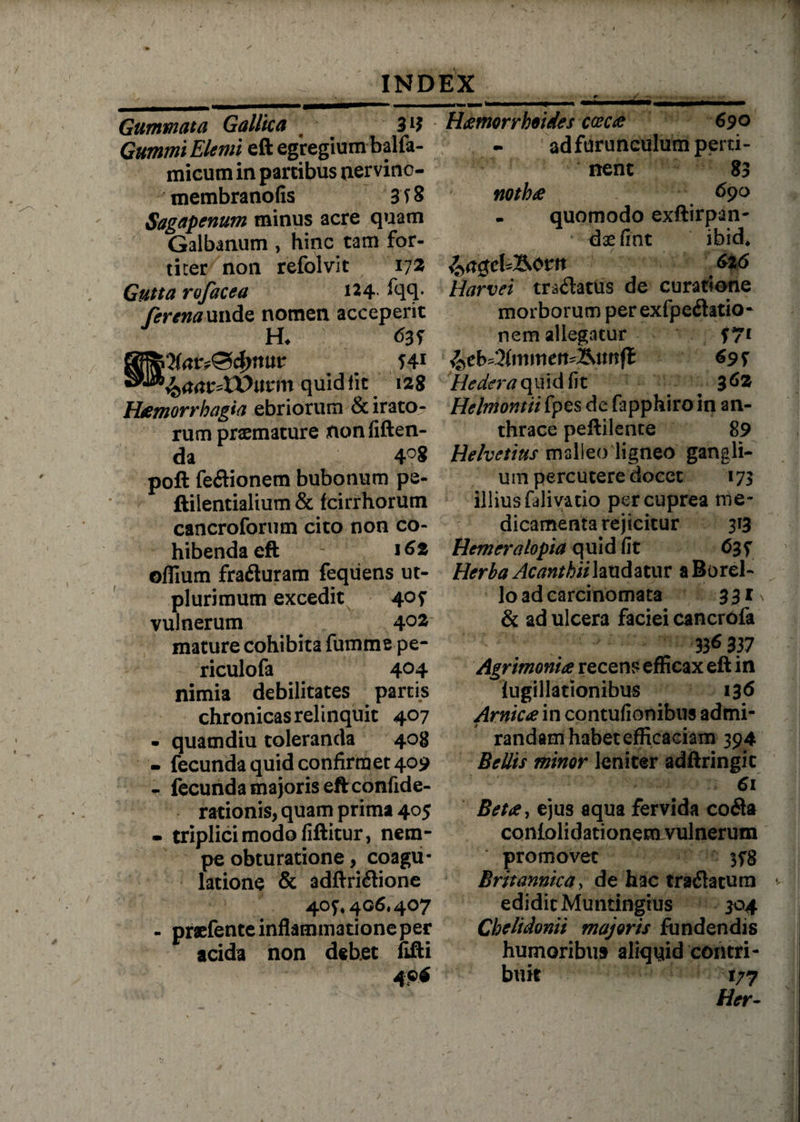 Gummata Gallka 31$ GummiElemi eft egregium balfa- micum in partibus tiervino- membranofis 3 T S Sagapenum minus acre quam Galbanum , hinc tam for¬ titer non refolvit 172 Gutta rofacea 124 fqq- fer ena unde nomen acceperit H, 639 Q(ar?&4>twv &aav*Wutm quid Iit 128 Haemorrhagia ebriorum & irato¬ rum praemature nonfiften- da 4°8 poft feftionem bubonum pe- ftilentialium & fcirrhorum cancrofortim cito non co¬ hibenda eft ' 162 offium fra&uram feqiiens ut- plurimum excedit 40? vulnerum ^ 40S mature cohibita fumme pe- riculofa 4°4 nimia debilitates partis chronicas relinquit 407 • quamdiu toleranda 408 - fecunda quid confirmet 409 - fecunda majoris eft confide- rationis, quam prima 405 • triplici modo filiitur, nem¬ pe obturatione, coagu¬ latione & adflxi&ione 407* 406« 407 - praefente inflammatione per acida non debet fifti 4 P* Haemorrhoides caecae 690 - ad furunculum perti¬ nent 83 nothae 69° - quomodo exftirpan- *'■' daefint ibid, 626 Harvei tra&atus de curatione morborum perexfpe&atio- nem allegatur f 7* %tbd2lmmen*&unfl 695 Hedera quid fit 362 Helmontii fpes de fapphiro in an¬ thrace peftilente 89 Helvetius malleo ligneo gangli- um percutere docet 173 illius falivatio per cuprea me¬ dicamenta rejicitur 313 Hemeralopia quid fit <535 Herba Acanthiilaudatur a Borei- lo ad carcinomata 331 ^ & ad ulcera faciei cancrofa 336 337 Agrimoniae recens efficax eft in lugillationibus 136 Arnicae in contufionibus admi¬ randam habet efficaciam 394 Bellis minor leniter adftringic 61 Betae, ejus aqua fervida co&a coniolidationerovulnerum promovet 378 Britannica, de hac trailatura *• edidit Muntingrus 304 Chelidonii majoris fundendis humoribus aliquid contri¬ buit 177 Her~