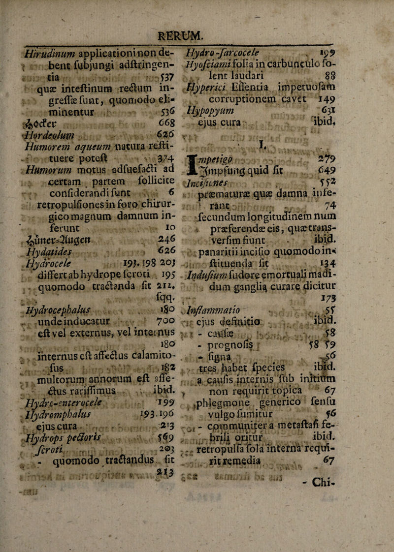 Hirudinum applicationi non de¬ bent fubjungi adftringen- tia T37 quae imeftinum re&amp;um in- greflaefunt, quomodo eli¬ minentur 536 J&amp;Odcv ^68 Hordeolupi &amp;26 Humorem aqueum natura reiti- tuere poteft • V 374 Humorum motus adfuefafti ad _ .ri. certam partem follicite :jncijiLnes Hydro -farcocele 195 Hyofciami folh in carbunculo fo- lent laudari 88 erui EiTeBda impetuofatn corruptionem cavet 149 Hypopyum ejus cura 631 ibid* V I. Impetigo 3mpftwg quid fit confiderandifunt 6 retropulfionesinfpro chirur¬ gico magnum damnum in¬ ferunt 10 2,4.6 Hydatides 626 Hydrocele 191* J98 20} differt ab hydrope feroci . 195 quomodo tractanda fit 211* fqq. Hydrocephalu. unde inducatur 700 eft vel externus, vel internus 180 internus eft affeflus calamito - fus r 18z multorum annorum eft sffe- 279 <549 ?.... , yp praematurae quae damna nue- ; rant - 74 fecundum longitudinem num praeferendae eis, quaetrans- verfim fiunt . ibid. panaritii incito quomodo in^ ftituenda fit ^ *34 Indujium fudore em orcuali madi - dum ganglia curare dicitur 173 ibid. $8 58 T9 ,8° , Inflammatio ejus definitio - caufe . f - prognofis 11 a itus rariflimus ; ; ibid. Hydrcanter ocele *99 Hydromphalus ]93 • l9 &amp; ejus cura 2'3 Hydrops pe flor is 09 feroti , 2®3 . quomodo tractandus fit tres habet fpecies a caufis internis fnb initium non requirit topica 67 phlegmone generico fenfu vulgo liimitur 0 : - communiter a metaftafi fe- ll3K tticiuj'brili oritur ibid. 2©3 . retropulfa'ffola interni requi¬ rit remedia 67 . .i* ■■i j - Cht.