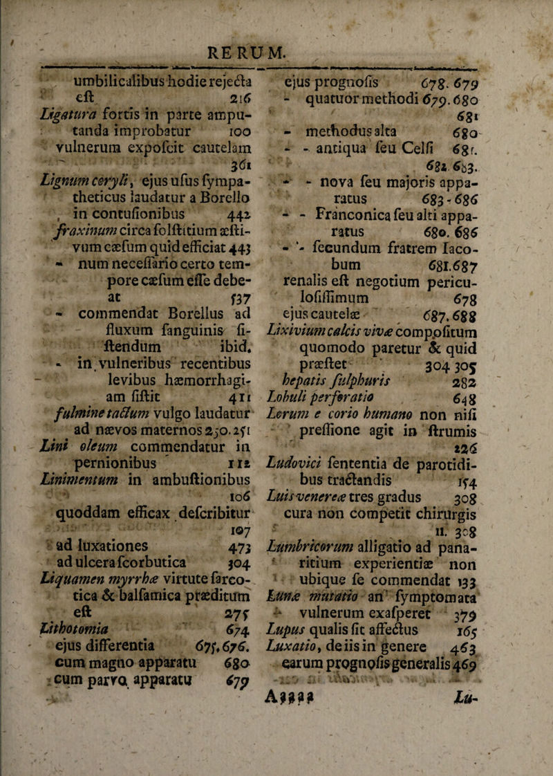 umbilicalibus hodie reje&a eft 216 Ligatura fortis in parce ampu¬ tanda improbatur ioo vulnerum expofcit cautelam 3<5i Lignum coryli^ ejusufusfympa- theticus laudatur a Borello , in contufionibns 442 fraxinum circa folflitium aefti- vum caefum quid efficiat 443 * numneceffariocerto tem¬ pore caefum effe debe¬ at f37 - commendat Borellus ad fluxum fanguinis fi- flendum ibid* - in vulneribus recentibus levibus haemorrhagi¬ am fiftit 411 fulmine ta&um vulgo laudatur ad naevos maternos 250.2? 1 Lini oleum commendatur in pernionibus 112 Linimentum in atnbuftionibus . '106 quoddam efficax defcribitur 107 cad luxationes 473 ad ulcera fcorbutica 304 Liquamen myrrh£ virtute fareo- tiea & balfamica praeditum eft 27f Lithotomia 674, ejus differentia 67676. cum magno apparatu 6ga cum parva apparatu tfp ejus prognofis 678. 679 - quatuor methodi 679.6go 6 81 - methodus alta 6$o - - antiqua feu Celfi 6gr. 681 653* - - nova feu majoris appa¬ ratus 683 - 686 - - Franconica feu alti appa¬ ratus 680. 686 - fecundum fratrem Iaco- bum ^ 681.687 renalis eft negotium pericu- lofiffimum 678 ejus cautelae 687.688 Lixivium calcis viv£ comppfltum quomodo paretur & quid prseftet 304 305 hepatis fulphuris 282 Lobuli perforatio 648 Lorum e corio humano non nifi preflione agit in ftrumis Z26 Ludovici fententia de parotidi¬ bus traftandis 1^4 Luis venere £ tres gradus 308 cura non competit chirurgis . . 11.308 Lumbricorum alligatio ad pana¬ ricium experientiae non ubique fe commendat 133 Lun£ mutatio an fymptomata vulnerum exafperet 379 Lupus qualis fit affedlus 16$ Luxatio, de iis in genere 463 carum prognofis generalis 469 -XI•> *£« ‘l.Tv> '-A, wii, Iu-