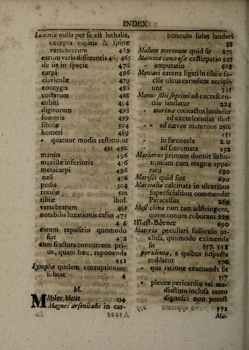 Luxatio nulla per fe eit lethalis. excepta cupitis &amp; fpinae vertebrarum 459 earum varia differentia 40j 465 de iis in fpecie 47 <5 carpi 49S claviculae 479, coccygis 485 coifarum 488 cubiti •.  'iT' ' •-*-•** 494 digirorum 498 femoris 499 fibulae 504 humeri 489 * quatuor modis reftituitur 491 492. manus c.... 496 maxiLlae inferioris 47 &amp; metacarpi 496 nafi 476 pedis 504 rotute, . fOZ > tibiae ibid. venebrarum > 48 r notabilis luxationis cafus 475 4 6 earum repofitio quomodo fuc 47 % cum fractura concurrens pri¬ us* quam haec, reponenda 441 Lympha qualem corruptionem iubeat 4 M M. • 11 n l^fer, Watie 134 Magnes ar[enicatis in car- i n % % J bunculo folet laudari 88 Malum mortuum quid fit 271 Mamma cancrofie exftirpatio 338 - amputatio 668 Maniaci catena ligati in tibiis fa¬ cile ukuscariofum accipi¬ unt 34y Manus filii feptimi ad excrefcen- tias laudatur 224 - mortua conta&amp;us laudatur adexcrefcentias ibici. . *t - ad naevos maternos 250» - infarcooele 2.0 adfarcomata 232 Marianus primum docuit litho¬ tomiam cum magno appa- mu 6go Marifci quid fint 690 Martialia calcinata in ulceribus fuperficialibus commendat Paracelfus 269 Mafiicbina non tam adftringunt, quam tonum roborant 229 Zflafc&amp;fcnev 690 Materia peculiari folliculo 111- , ciufa, quomodo eximenda flt, ff7* ff» furulenta, a quibus fufpefia reddatur jy© i - qua ratione evacuanda fit - i 557 • pleurae pericardio vel tae- diallinoinclufa certo dignofei non poteil ► «f M M #» A A 17* Ma-