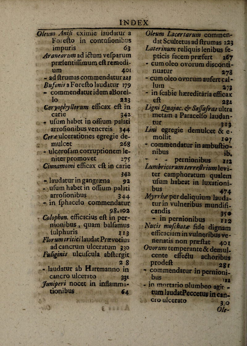 Qleim Aniji eximie laudatur a Forefto in contufionibus impuris 63 Aranearum ad i<ftum vefparum praelentiffimunx eft remedi¬ um 401 - ad ftrumas commendatur iz? Bufonis a Forefto laudatur 179 » commendatur idem aBoreL- lo. 223 Caryopibyllorum efficax eft in carie 341 . ufum habet in offium pateti arrofionibus venereis 344 exulcerationes egregie de¬ mulcet 268 - ulcerofam corruptionem le¬ niter promovet 27? Cinnamomi efficax eft in carie r laudatur in gangraena 92 - ufum habet in offium palati arrofionibus 344 - in fphacelo commendatur r Colophon. efficacius eft in per¬ nionibus j quam balfamus iulphuris 113 Florum tritici laudat Praevarius ~ ad cancrum ulceratum 330 ! Fuliginis ulcufcula abftergit 2 8 - laudatur ab Hartmanno in cancro ulcerato 331 Juniperi nocet in inflamma¬ tionibus. 64 Oleum Lacertarum commen¬ dat Scultetusad ftrumas 223 Laterinum reliquis lenibus fe- pticis facem praefert 167 - cum oleo ovorum disconti- nuatur 278 - cum oleo avorum aufert cal¬ lum ^ 373 - in fcabie haereditarla efficax eft Ligni Quajac. & Saffafras ultra metam a Paracelfo laudan¬ tur 313 Lini egregie demulcet & e • mollit iqj - commendatur in ambuftio- nibus jb4 ' - pernionibus u% Lumbricorum terreftrium levi¬ ter camphoratum qualem ufum habeat in luxationi¬ bus 474 Myrrk<e per deliquium lauda¬ tur in vulneribus mundifi- candis - in pernionibus xi% Nucis mofcbatse fide dignam efficaciam in vulneribus ve¬ nenatis non praeftac 401 Ovorum cemperante& demul¬ cente effeilu achoribus prodeft 28 r w commendatur in pernioni¬ bus • fI* - in mortario plumbeo agit - tum laudatPeccetus in can¬ cro ulcerato - Ole-