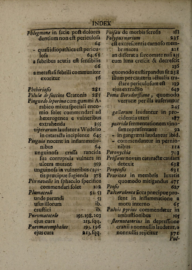 •ASa» Phlegmone in facie poft dolores dentium non eft periculofa 64 - quafi idiopathica eft pericu¬ lofa 64.6? a febribus acutis eft fenfibilis 66 a metaftafi febrili communiter exoritur Phthiriafis * Vilula defuccino Cratonis 28 f Pinguedo leporina cum gummi A- rabico mixta fpeciali enco- mio folec commendari ad heterogenea e vulneribus extrahenda 355 viperarum laudatur a Wedelio in catarafla incipiente 645 Pinguia nocent in inflammatio¬ nibus 64 unguinofa craffa rancida fua corruptela vulnera in ulcera mutant 359 unguinofa in vulneribus capi¬ tis praecipue fugienda 378 Pix navalis in fphacelo fpecifice commendari folet 10% Plutnaceeli 52, ?3 unde parandi 53 ufus illorum ib. cauftici • ib. Pnevmatocele 19/* 198* 203 ejus cura 213* fqq* Pnevmatomphalus 19 3*196 ejus cura 213, fqq. Poifau de morbis ferofis i83 Polypus narium 2 3 f eft excrefcentia carnofo mem- V branacea . Z2.1 an differat a farcomate nafi $35 cum luna crefcit &amp; decrefcit ■ v' ' * • . 236 quomodo exftirpandus fit 23 8 illum per cauteria a&amp;uali a tra- ftare periculofum eft 239 ejus extrario 649 Poma Borsdorffiana, quomodo verruca per illa auferantur 245 gallarum laudantur in pro¬ cidentia uteri 187 putrida ferm enta tionem vi no - famreprsefentant 9a . - in gangraena laudantur ibid. - commendantur in pernio¬ nibus 112 Poronychia 703 Pri/faus novam cataraflaecaufam . » detexit 638 Proptofis 631 Pruritus in membris luxatis quomodo mitigandus 47f P tofis 627 Pulverulenta ficca praecipue pro- funt in inflammatione a motu interno 6<f Pulvis pyrius commendatur in ambuftionibus rof fternutatorius in depreflione cranii a nonnullis laudatur, a nonnullis rejicitur 371 Put-