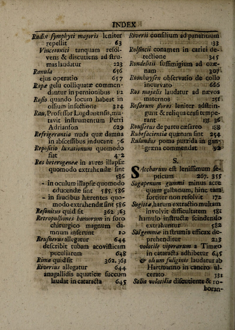 Radix fymphyti majoris leniter repellit 63 Vincetoxici tanquam refoi- vens &amp; discutiens ad ftru- mas laudatur 223 Ranula 6*6 ejus operatio 6f 7 jRapa gelu coiliquatae commen ¬ dantur in pernionibus iz Raflo ^mr\Ao focum habeat in offiurn infedione 3 *4 Rau, Profefibr Lngduuenfis3mu' cavit iniirumenmm Petri Adrianfon 62p Refrigerantia nuda quae damna in abfceffibus inducant 76 Repofitio luxationum quomodo fiat 47Z Res heterogene<e in aures illapfe quomodo extrahendae fint f86 • in oculum ilfapfae quomodo educendae fint f 8% 5 86 • in faucibus haerentes quo¬ modo extrahendae fint $?£ Refonitus quid fit 3 62 363 Retropulfiones: humorum in foro chirurgico magnum da¬ mnum inferunt 10 Rcufnerus allegatur 644 defcribit: tubam acovifiicam peculiarem 648 Rima quid fit $62+ 36% Riverius allegatur <544 anagallidis aquaticae fuceum laudat in cataracta 64$ Riverii confilium ad panaricium - ^  i - ■ ; 133 Rolfincii conamen in cariei de¬ tectione 34 f Rondelitii fuffimigiuni ad ozae- nam 307- Roonhuyfen oblervatio de collo incurvato 656 Ros majalis laudatur ad naevos maternos * 2fr Rofarum flores leniter adftrin- gunt &amp; reliqua crafi tempe¬ rant tjg. 36 Roujfetus de partu csefareo igg Rubefacientia quaenam fint 254 Rulandus poma putrida in gan¬ graena commendat 925 ■ s‘ U- Accharum eft leniflimum ie- pticum 267.. 3ff Sagapenum gummi minus acre quairr galbsnum, hinc tami fortiter non refol vit 172. *%i/^,harum extraCtio multam involvit difficultatem fgr hamulo inftrudae fcindendo extrahuntur 5-82 Sal gemma inflrumis efficax de¬ prehenditur 223 volatile viperarum a Timaeo in cata*a$a adhibetur 64% &amp; ohum fuliginis laudatur ab Hartmanno in canem ul¬ cerato Salia volatilia difeutiente &amp; ro* bor^n-