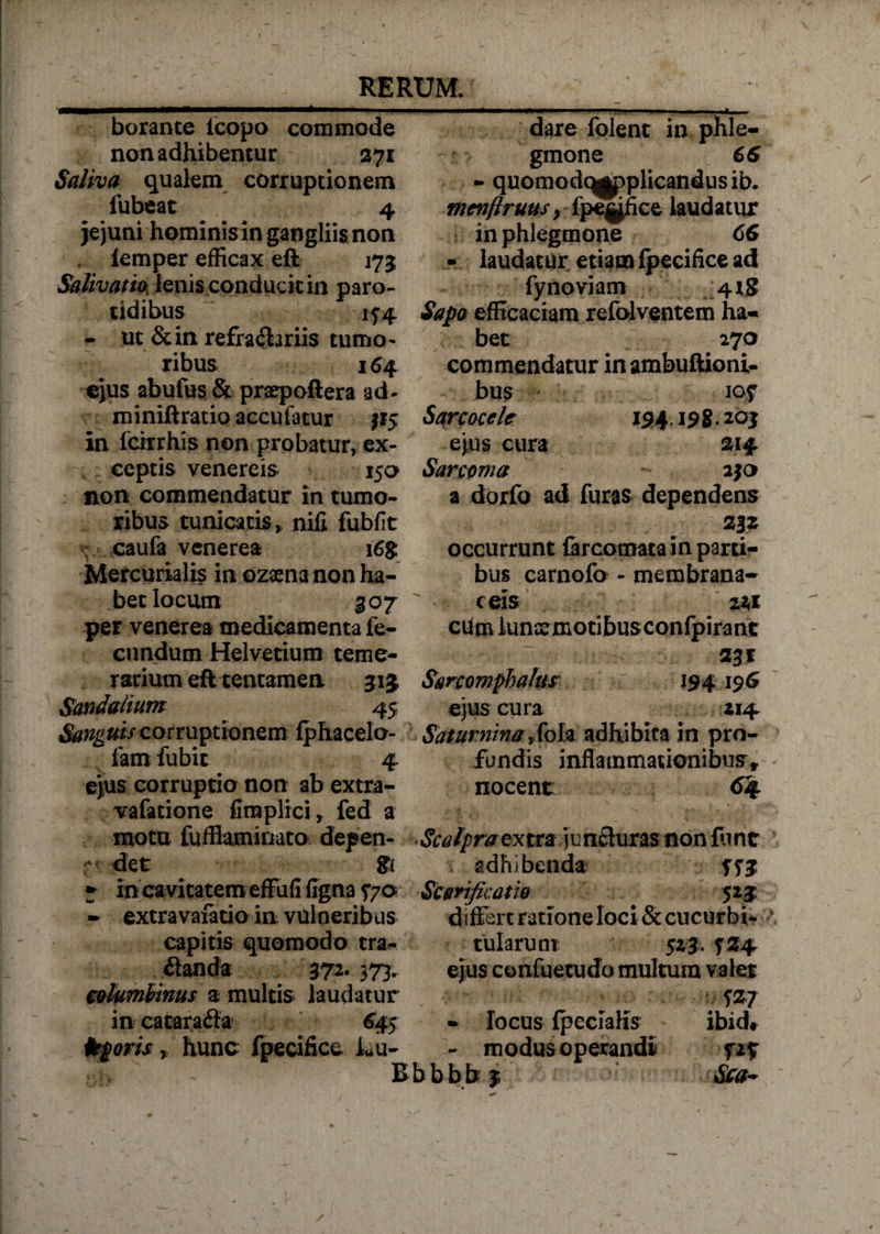 borante icopo commode non adhibemur 271 Saliva qualem corruptionem fubeat 4 jejuni hominis in gangliis non lemper efficax eft 175 Salivatio, lenis conducit in paro- tidibus if4 - ut &amp;in refraSariis tumo¬ ribus 164 ejus abufus &amp; praepoftera ad- miniftratio accufatur 115 in fcirrhis non probatur, ex¬ ceptis venereis 150 non commendatur in tumo¬ ribus tunicatis,, nili fubfit caufa venerea i6g Mercurialis in ozaena non ha¬ bet locum 307 per venerea medicamenta fe¬ cundum Helvetium teme¬ rarium eft tentamen 51 j Sandalium 45 Sanguis corruptionem fphacelo- fam fubit 4. ejus corruptio non ab extra- vafatione fimplici, fed a motu fufflamiriato depen- r det ${ ♦ in cavitatem effufi ligna 570 - extravafatio in vulneribus dare folent in phle¬ gmone 66 - quomodq^ppiicandusib. menflruus} fpe^fice laudatur in phlegmone 66 - laudatur eti$m fpecifice ad fynoviam 41S Sapo efficaciam refolventem ha¬ bet 27 o commendatur in ambuftioni- bus iof Sarcoccie 154.198.20$ ejus cura 214 Sarcoma a$o a dorfo ad furas dependens 23* occurrunt farcomata in parti¬ bus carnofo - membrana¬ ceis zit cUm lunxmotibusconfpirant 231 Sanomphalus 194 196 ejus cura 214 Saturninayfola adhibita in pro¬ fundis inflammationibus» nocent 64 Scalpraextra jimfluras non furit adhibenda Scarificatio 523: differt ratione loci &amp;cucurbi- capitis quomodo tra- ilanda 372. 373. columbinus a multis laudatur in catara&amp;a 645 ttporis„ hunc fpecifice k*u- tularum 52 3. $24 ejus confuetudo multum valet W - locus fpecialis ibid* modus operandi fz% Bb bbb $ Stra-