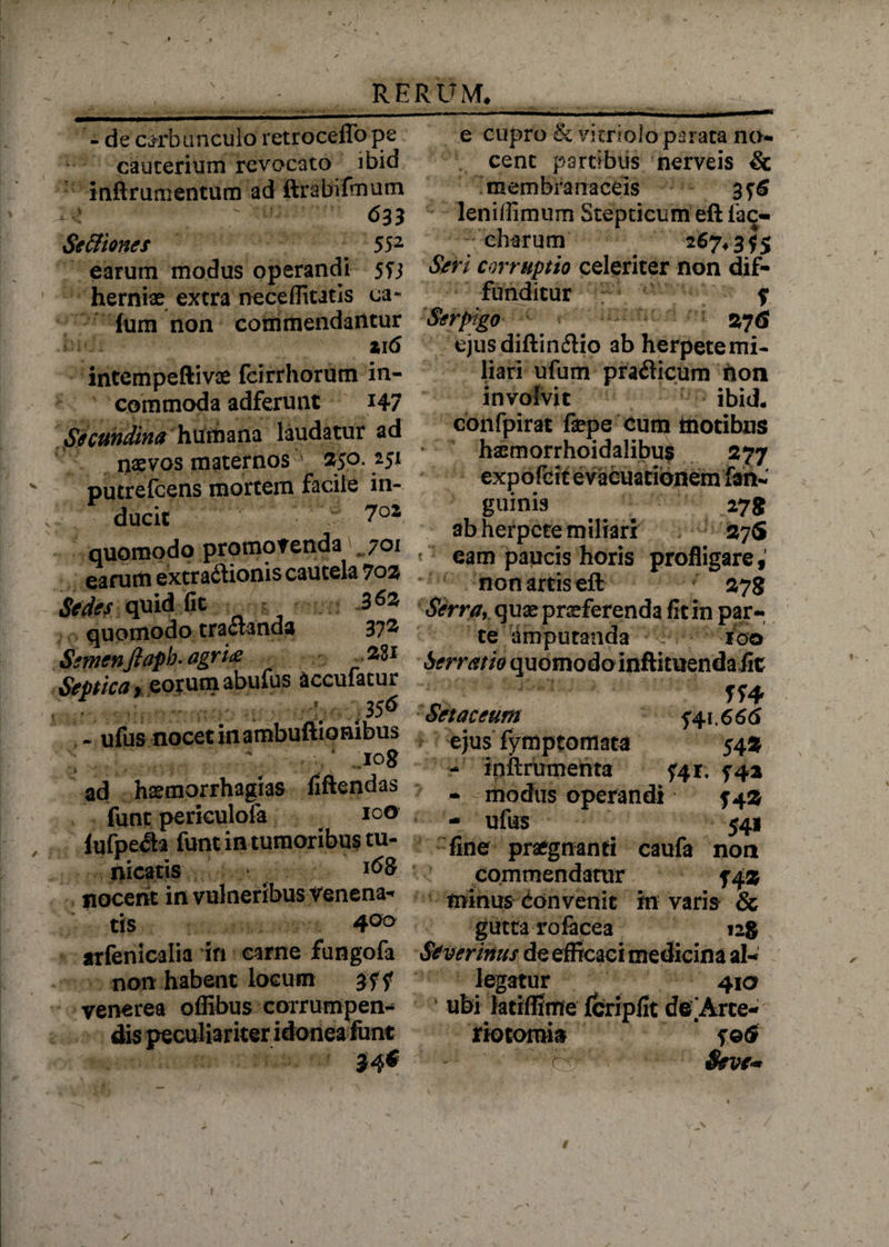 - de carbunculo retrocelTo pe cauterium revocato ibid inftrumentum ad ftrabifmum t*' ; 633 Se&iones . 552 earum modus operandi 5fj hernias extra neceffitatis ca~ ium non commendantur »16 intempeftivae fcirrhorum in¬ commoda adferunt *47 Secundina humana laudatur ad naevos maternos 350. 251 putrefcens mortem facile in¬ ducit quomodo promovenda 701 earum extractionis cautela 702 Sedes quid fit 3^3 quomodo tractanda 37^ Semenfiapb. agri& 28i Septica, eorum abufus accufacur ; 356 - ufus nocet in ambuftionibus iog ad hasmorrhagias fiftendas funt periculofa lufpe<Sa funt in tumoribus tu¬ nicatis > nocent in vulneribus venena-» tis 4°° arfenicalia in carne fungofa non habent locum gff venerea offibus corrumpen¬ dis peculiariter idonea funt e cupro & vitri olo parata no¬ cent partibus nerveis & membranaceis 3 76 leniffimum Stepticum eft fac- charum Seri corruptio celeriter non dif¬ funditur f Serpigo 276 ejusdiftin&io ab herpetemi- liari ufum pra&icum hon involvit ibid. confpirat fepe cum motibus hsemorrhoidalibus 277 expofcit evacuationem fan- guinis 27 g ab herpete miliari 37S ' eam paucis horis profligare, non artis eft 278 Serra, quas praeferenda fit in par¬ te amputanda IQO Serrano quomodoinftituendafit Tf4 Setaceum 541.666 ejus fymptomata 543 - inftrumenta 741. 742 - modus operandi 74$ - ufus 541 fine praegnanti caufa non commendatur 54® minus Convenit m varis & gutta Tofacea 128 Severinus de efficaci medicina al¬ legatur 410 * ubi latiffime fcripfit de Arce- riotomin f©(S Sevem