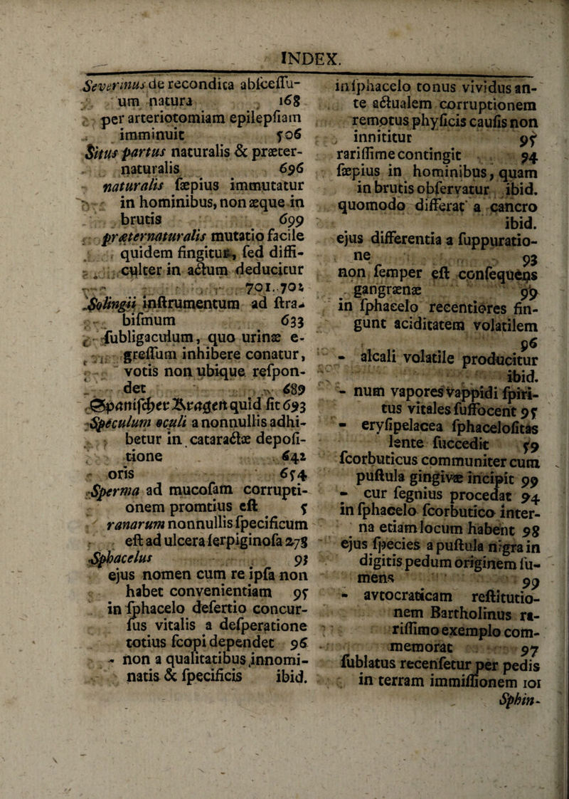 Scvennus&amp;z recondita abiceffa- urn natura i6g per arteriotomiam epilepfi3m imminuit f 06 Situs partus naturalis &amp; praeter- naturalis 696 naturalis faepius immutatur 5 in hominibus, non aeque in brutis 699 pr&amp;t ematur alis mutatio facile quidem fingitur, fed diffi¬ culter in a&amp;um deducitur 701.70* So lingi i inftrumentum ad ftra-> bifmum 6 33 c fubligaculum, quo urinae e- greffum inhibere conatur, votis non ubique refpon- det .*>■ 489 iSpanifibtt quid fit 693 Speculum oculi a nonnullis adhi¬ betur in catara&amp;ae depoli¬ tione 6^1 oris 6<t 4 Sperma ad mucofam corrupti¬ onem promtius eft f ranarum nonnullis fpecificum eft ad ulcera ferpiginofa zjg Spbacelus 9} ejus nomen cum re ipfa non habet convenientiam 97 in fphacelo defertio concur- fus vitalis a defperatione totius fcopi dependet 96 - non a qualitatibus .innomi¬ natis &amp; fpecificis ibid. iniphacelo tonus vividus an¬ te a&amp;ualem corruptionem remptus phyficis caulis non innititur 9^ rariffime contingit 94 fepius in hominibus, quam in brutis obfervatur ibid, quomodo differat a cancro ibid. ejus differentia a fuppuratio- ner i\. r » non lemper eft confequeps gangraenae 99 in fphacelo reeentiores fin¬ gunt aciditatem volatilem • alcali volatile producitur ibid. - num vapores Vappidi fpiri- tus vitales fuffocent 97 - eryfipelacea fphacelofitas lente fuccedit 0 fcorbuticus communiter cunx . puftula gingivae incipit 99 - cur fegnius procedat 94 in fphacelo fcorbutico inter- ] na etiam locum habent 98 ejus Ipecies a puftula nrgra in digitis pedum originem fu¬ meas 99 - avtocraticam reftitutio- nem Bartholinus rt- riffimo exemplo com¬ memorat 97 fublatus recenfetur per pedis in terram immiflionem 101 1 Sphin-
