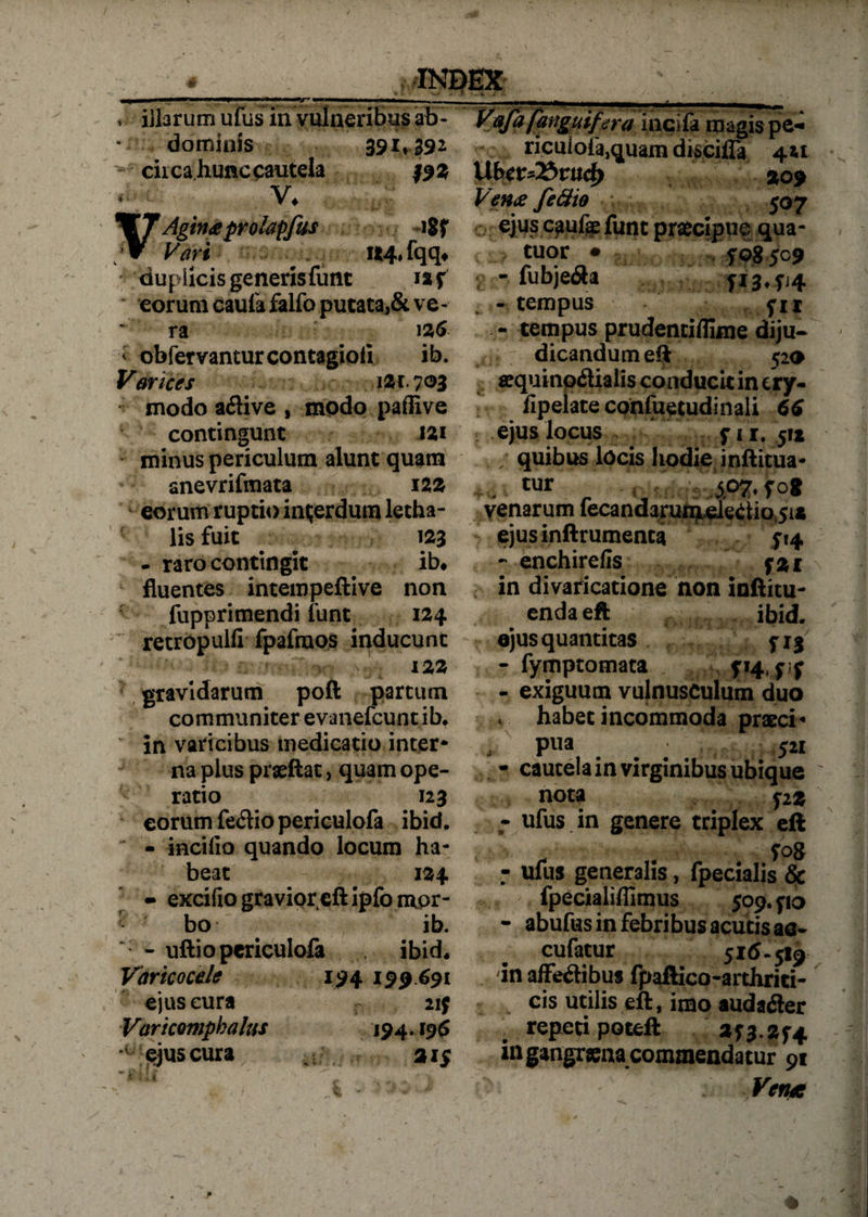illarum ufus in vulneribus ab- magis pe- dominis 391*392 ricuiofa,quam disciffa 4« cii ca hunc cautela #93 VLbev^&ttt^ 209 < Aginaprolapfus iSf Vari . «4.fqqt duplicis generisfunt i»f eorum caufa falfo putata,& ve - ' ra 126 < obfervanturcontagiofi ib. Varices izx.joz modo aflive , modo pafiive contingunt tzi minus periculum alunt quam anevrifmata 122 eorum ruptio interdum letha- lis fuit 123 - raro contingit ib* fluentes intempeftive non fupprimendi funt 124 retropulfi fpafraos inducunt &V 122 gravidarum poft partum communiter evanefcuntib* in varicibus medicatio inter¬ na plus praeftat, quam ope¬ ratio 123 eorum fe&io periculofa ibid, - incifio quando locum ha¬ beat 134 - excifio graviorcft ipfo mor¬ bo ib. - uftio periculofa ibid, Varicocde 194 199691 ejus cura 21J Varicompbalus 194.19 6 ‘ejus cura a 15 ^ r Vena feftio 507 ejus caufa: funt praecipue qua* tuor ■ f 08 509 - fubje&a fi3,fi4 -tempus fu - tempus prudentiflime diju¬ dicandum eft 520 aquinodlialis conducit in cry- lipelate confuetudinali 66 ejus locus fi i. jix . quibus locis hodie infticua- tur ., 507, fog venarum fecandarum electio 51* ejus inftrumenta 514 - enchirefis fzi in divaricatione non inftitu- enda eft ibid. ejus quantitas jij - fymptomata - exiguum vulnusculum duo * habet incommoda pracci- , pua ... 521 * cautela in virginibus ubique ' nota f2 z - ufus in genere triplex eft . fog - ufus generalis, fpecialis & fpecialifiimus 509. yio - abufus in febribus acutis aa- cufatur 516-519 in affectibus fpaftico-arthrici- cis utilis eft, imo audaCter . repeti potell »53.254 mgangrsna commendatur 91 Vetus