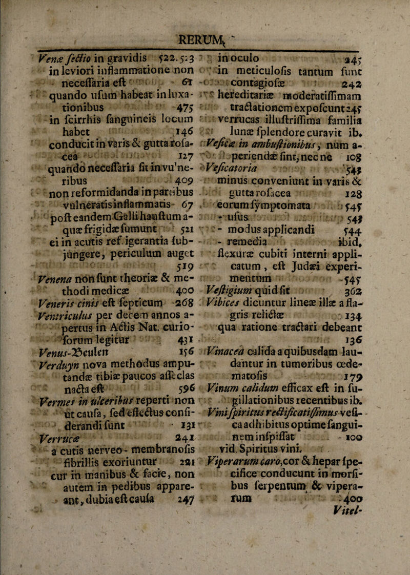 Vena fettio in gravidis 522.5:3 in leviori inflammatione non neceflaria eft quando ufum habeat in luxa¬ tionibus 475 in fcirrhis fanguineis locum habet 146 conducit in varis &amp; guttarola- cea 127 quando neceflaria fit in vulne¬ ribus 409 non reformidanda in parcibus vulneratis inflammatis 67 poft eandem Galli hauftuma- quae frigidae fumunt 521 ei in acutis refrigerantia tub- jungere, periculum auget 519 Venena nbnfunt theoriae &amp; me¬ thodi medicae 400 Veneris cinii-ett fepticum 2,6% Ventriculus per decem annos a- pertus in A diis Nat. curio- forum legitur 431 Venus-15 cttUn Verduyn nova methodus ampu¬ tandas tibias paucos afleclas na&amp;aeft 59&amp; Vermes in ulceribus reperti nen ut caufa, fed effedus confi- derandifunt *3* Verruca $4* a cutis nerveo- membranofis fibrillis exoriuntur 221 cur in manibus &amp; facie * non autem in pedibus appare¬ ant v dubia eft cauta 247 inoculo 314; in meticulofis tantum funt contagiofe 24 2 ''r- hereditarias raoderatiffimam traflationem expofcunt245 verrucas illuftriffiraa familia lunas fplendore curavit ib* Vtficie in ambufttcmiims > num a- periendae fint,necne icg Vejicatoria minus conveniunt in varis &amp; gutta rofiicea 128 eorum fymptomata 545 - ufus 54$ - modus applicandi 544 - remedia ibid* flexurae cubiti interni appli¬ catum , eft Judaei experi¬ mentum 54^ Ve/ligiumqmdfit 362 Vibices dicuntur lineae illae a fla¬ gris relisae 134 qua ratione traflari debeant 13 6 Vinacea calida a quibusdam lau¬ dantur in tumoribus oede¬ ma tofis 179 Vinum calidum efficax eft in fu- gillationibus recentibus ib. Vinifpiritus reUificati(fimus vefi- ea adhi bitus optime fangui- neminfpiflat . - 100 vid. Spiritus vini. Viperarum caro,cor &amp; hepar Ipe- cifice conducunt in morfi- bus ferpentum &amp; vipera¬ rum  :4 00 Vitei-