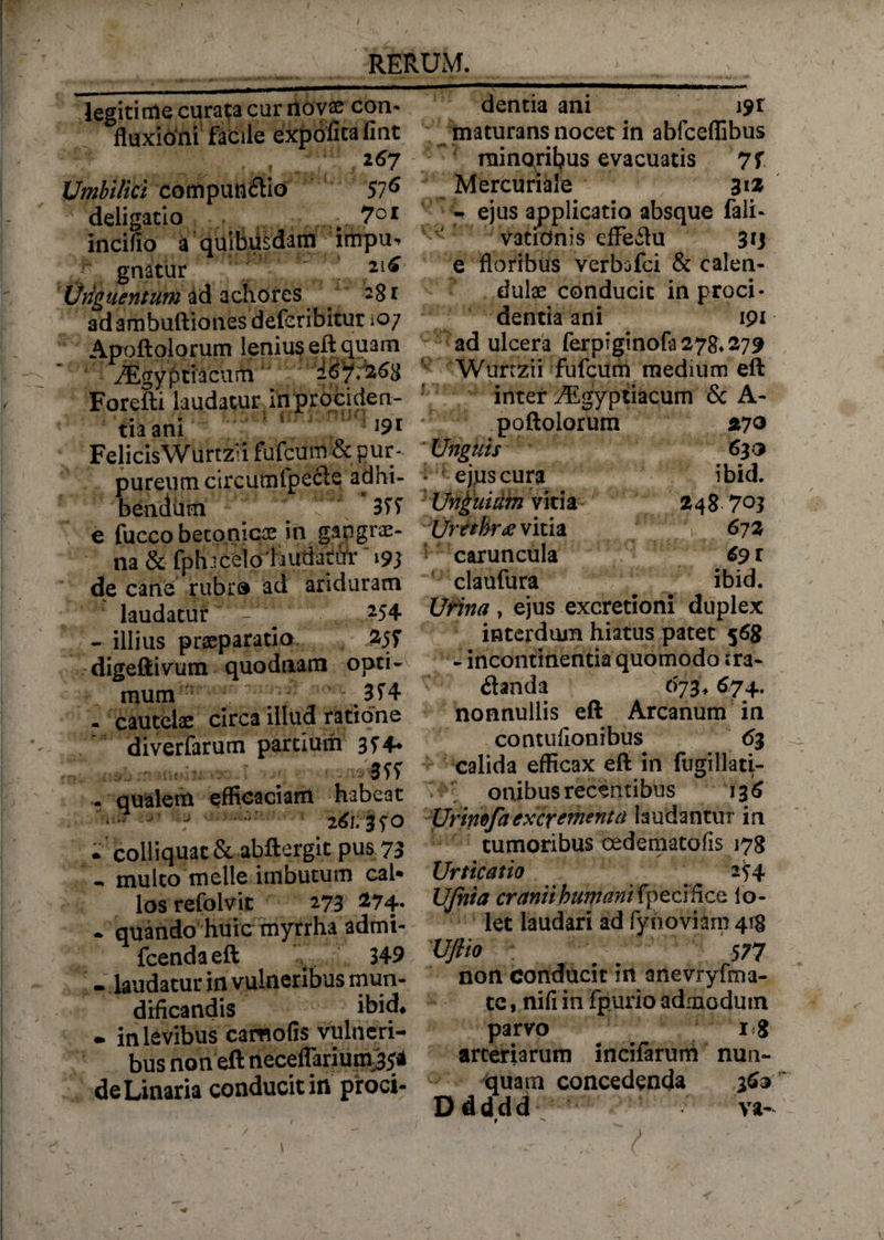 t RERUM. legiti ale curata cur riovae con- fluxioni facile expolita fint 2^7 Umbilici compunitio 57^ deligatio .7°* incino a quibiisdam impu, gnatur 2l^ Vnguentum id achores ^ 28 r ad ambuftiones deferibitur 107 Apoftolorum lenius eft quam ^Egyptiacum 'I&amp;7?268 Forefti laudatur in prociden¬ tia ani ’ J9* FelicisWurtz*i fufcum &amp; pur¬ pureum circumfpeete adhi¬ bendum v \ 3T7 e fucco betonics in gangrae- na &amp; fph i celo 'laudatur 193 decane rubro ad ariduram laudatur - ^ 254 - illius praeparatio digeftivum quodnam opti¬ mum ■ . 3?4 - cautelae circa illud ratione diverfarum partium 3? 4* efficaciam habc3t <w*8bs ■ 261.ffo • colliquatSt abftergit pus 73 multo meile imbutum caU los refolvit 273 274- • quando huic myrrha admt- fcendaeft 349 - laudatur in vulneribus mun- drficandis ibid* - in levibus camofis vulneri¬ bus non eft neceffarium#* deLinaria conducit in proci¬ dentia ani i9r maturans nocet in abfceflibus minoribus evacuatis 7f Mercuriale 31 2 - ejus applicatio absque fali- vatidnis cfFeitu 313 e floribus verbofci &amp; calen- dulae conducit in proci¬ dentia ani 191 ad ulcera ferpiginofa278.279 Wurtzii fufcum medium eft inter TEgyptiacum &amp; A- poftolorum 270 Unguis 630 ejus cura ibid. Unguium vitia 248 703 Urcthr# vitia ' 672 caruncula 691 claufura ^ ibid. Urina , ejus excretioni duplex interdum hiatus patet 568 - incontinentia quomodo ira- itanda 673,674. nonnullis eft Arcanum in contufionibus 63 calida efficax eft in fugillati- onibus recentibus 13 6 Urinefa excrementa laudantur in tumoribus cedeniatofis 178 Urticatio 254 UJhia cranii humani fpefcrffce lo- let laudari ad fy no viam 418 Vftio ; 577 non conducit in anevryfma- te, nifi in fpurio admodum parvo arteriarum incifarum nun¬ quam concedenda 363 Ddddd va-