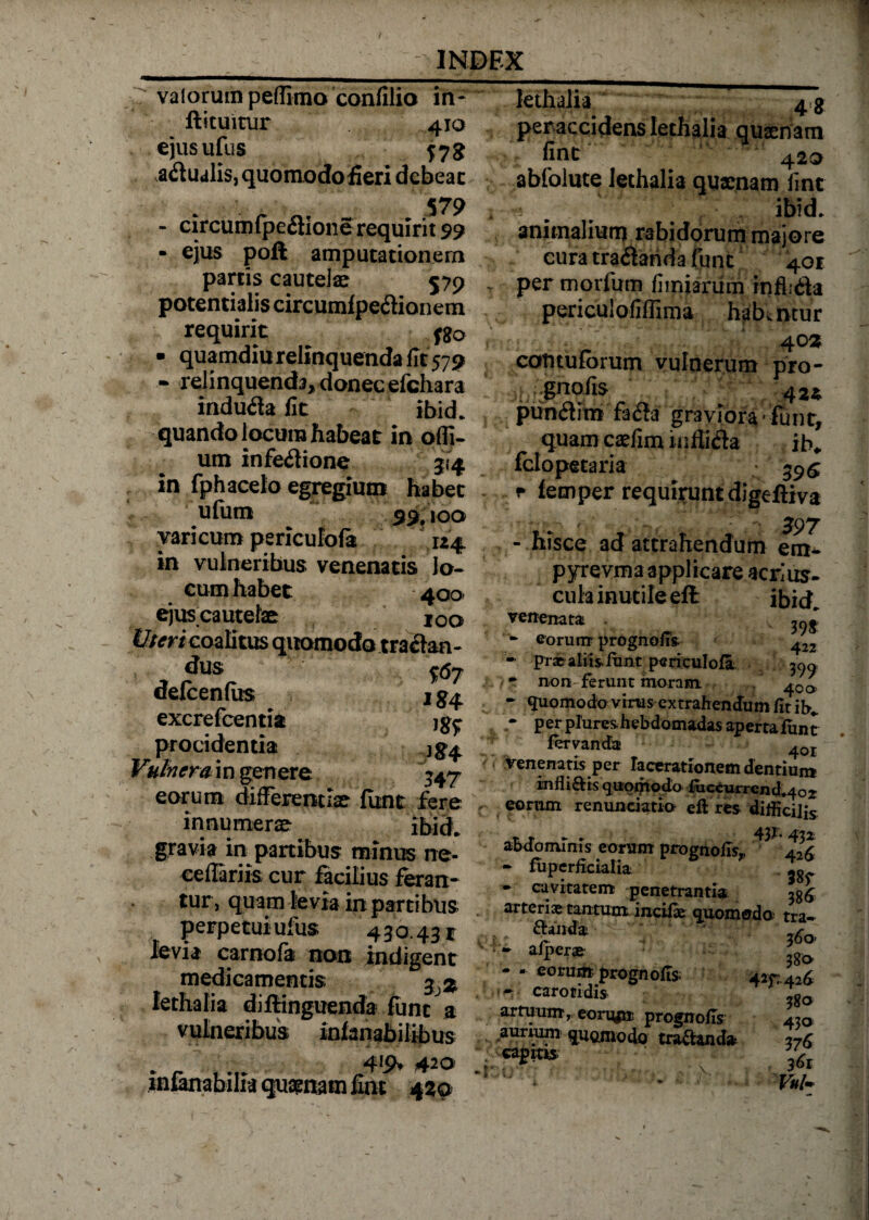 valorumpeflima confilio in* ftituitur 410 ejusufus $73 aqualis, quomodofieri debeat 579 - circumfpe&amp;ione requirit 99 - ejus poft amputationem partis cautelae 579 potentialis circumf peftionem requirit fgo ■ quamdiu relinquenda fit 579 relinquenda, donec efchara indubia fit ibid. quando locum habeat in ofli- um infeilione 514 in fphaceto egregium habet ufum 59.100 varicum periculofa 124 in vulneribus venenatis Jo¬ cum habet 400 ejuscautelae IOo Uteri coalitus quomodo traiten- dus 0^ defcenfiis excrefcentia procidentia }g^ Vulnerum genere 347 eorum differentiae funt fere innumerae ibid* gravia in partibus minus ne- ceffariis cur facilius feran¬ tur, quam levia in partibus perpetui ufus 430.431 levia carnofa non indigent medicamentis %% Iethalia diftinguenda funt a vulneribus infanabilibus 420 infanabilia quaenam fint 420 Iethalia 4$ per accidens Iethalia quaert am fint 420 abfolute Iethalia quaenam fint * . / ibid. animaliuru rabidorummajore cura tra<$arida funt 401 per morfum fimiarum inflidla periculofiflima habentur 403 contuforum vulnerum pro- ^ gnofis 422. piinflim fa&amp;a graviora - funt, quamcaefiminfli&amp;a ib* fclopetaria • $9$ * femper requirunt digeftiva 397 - hisce ad attrahendum pyrevma applicare acrius* cula inutile eft ibkh venenata - - eorum prognofis- ^22 - prae aliis-lunt periculofa ^ non ferunt moram . 400 L - «luomodo virus extrahendum fit ib* • per plures hebdomadas aperta funt fervanda ^or Venenatis per lacerationem dentium in fl i dis quomodo fticcurrcnd*4o;r eorum renuntiatio eft res difficilis r r ► . 43F- 432 abdominis eorum prognofis,, a26 - fiiperficialia -g • cavitatem penetrantia 3S6 arteriae tantum incifte quomoda tra*  Calida 380’ - - eorum prognofis. 4ir-426 ' - carotidi» ,go artuum, eorupr prognofis 4io .aurium quomodo craftand* Z6 gm*. K % • • Vul-