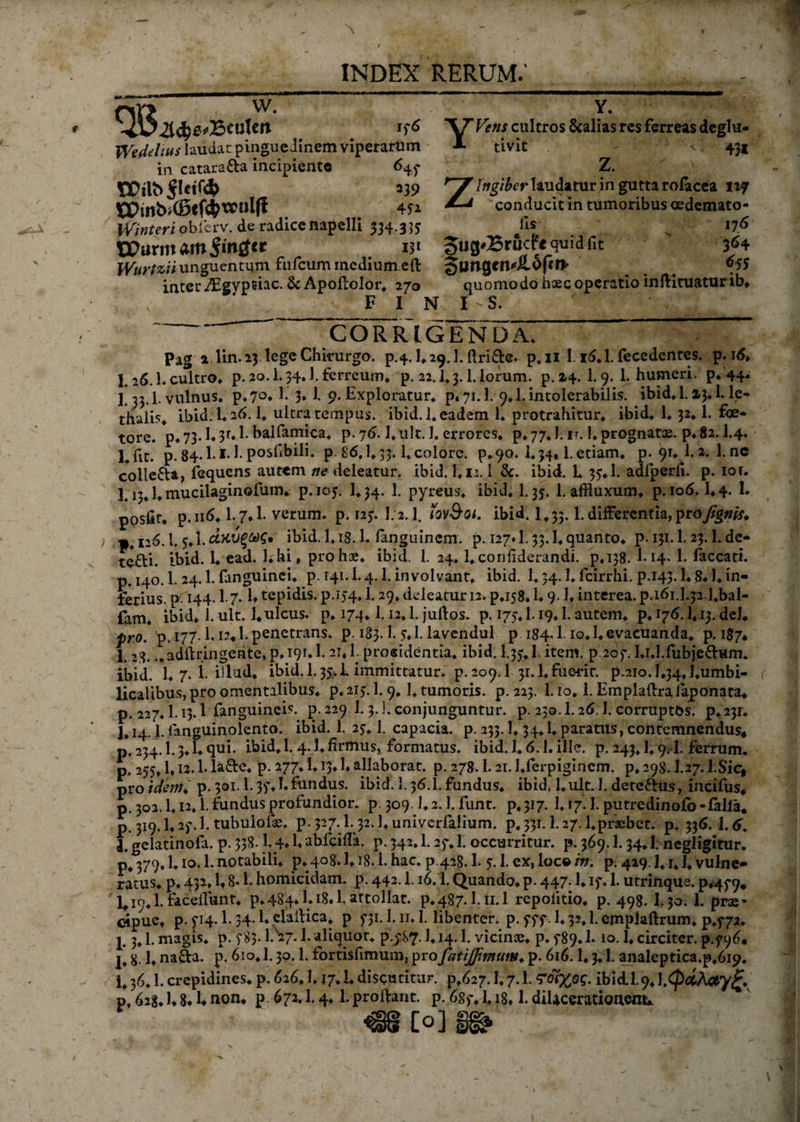 INDEX RERUM.' w. en 176 Weddius laudat: pinguedinem viperarum in catara&amp;a incipiente 647 \XH\b$Uift 239 tPwb>©cf$wtJlfi 451 Winteri obicrv. de radice napclli 334.3 }$ Wurtzii unguentum fufcum medium eft inter Aigypriac. &amp;Apoftolor. 270 F I N Y. YVens cultros 8calias res ferreas deglu- tivit '•<! 431 Z. ' / Zingiber laudatur in gutta rofacea ivj conducit in tumoribus oedemato- fis 176 quid fit ' 364 giwgcivOpf* ... ^ quomodo haec operatio inftiruatur ib* I s. CORRIGENDA. Pag a lin. 23. lege Chirurgo, p.4. E 29.I. ftri&amp;e. p.n 1.16.E fecedentes. p. 16» 1.26.1. cultro, p. 20.1.34.I. ferreum* p. 22.1.3.1. lorum, p. 24. 1.9. 1. humeri, p. 44' 1.33.1. vulnus. p.?°. 1. 3* 1. 9. Exploratur, p. 71.1. 9.1. intolerabilis, ibid^l. »3.1. le- thalis. ibid. E 26.1. ultra tempus. ibid. 1. eadem 1. protrahitur, ibid. 1.32.1. foe- tore. p. 73.1.3F.1- balfamica. p. 76.1.ult. 1. errores, p. 77.1. ir. 1. prognatae, p. 82.1.4. p. 84.E1.E posfibili. p. 86,1.33. E colore. p.90. 1.34,1. etiam, p. 91. 1. 2. 1. nc colle&amp;a, fequens autem ne deleatur, ibid. 1.11.1 &amp;. ibid. L 37.1. adfperfi. p. ior. 3.13.1. mucilaginofum* p.105. I.34. 1. pyreus. ibid. 1.35. 1. affluxum. p. 106.1.4. 1. poslit. p.116.1.7*1. verum, p. 125. 1/2.1. tov&amp;Qi. ibid. 1,33.1. differentia, pro//g»flv ) » 126. i, 5.1. d>CV%M€* ibid. I.i8.1. fanguinem. p. 127» 1.53.1. quanto, p. 131.1.23.1. dc- te£ti. ibid. 1. ead. l.hi, pro hae. ibid. 1. 24. l.coniiderundi. p.138. E14. 1. faecati, p. 140.1. 24.1. fanguinci. p. 141.1.4.1. involvant, ibid. 1.34.1. fcirrhi. p.143.1.8.1. in¬ ferius. p H4-1 7- E tepidis. p.i54» 1.29, deleatur 12. p.i58.1.9-1. interea. p.46i.I.j2.1.bal- fam. ibid. 1. ult. 1.ulcus, p. 174.1.12.1. juftos. p. 175.1.19.1. autem, p. 176.1.13. dei. pro. p. 177.1.12*1. penetrans, p. 183.1. y.l. lavendul p 184.1-lo.l.evacuanda, p. 187. I. 3.8. >,adftringente, p. 191.1.21.1. procidentia. ibid. I.35.1. item. p.207. Ei.Efubje&amp;Hm. ibid. 1. 7. i. illud, ibid. 1,35.1 immittatur, p. 209.1 31.1.fuerit. p.2io.I#34.1.umbi- licalibus, pro omentalibus. p.2ij. 1.9.1, tumoris, p. 223. 1.10, E Emplaftrajaponata* p. 227.1.13.1 fanguineis. p. 229 1.3.]. conjunguntur, p. 230.1.26,1. corruptos. p.23r. J. 14.1. fanguinolento. ibid. 1. 27. 1. capacia, p. 233.1.34.1. paratus, contemnendus* p. 234.1.3. E qui. ibid. 1.4. E firmus, formatus, ibid. E 6.1. ille. p. 243.1.9. I. ferrum, p. 255. E12.1. Ia£e. p. 277.1.13.1. allaborat, p. 278.1.21. J.ferpigincm. p.298.1.27. l.Sic, pro idem p. 301.1.37.1.fundus. ibid. 1.36.E fundus, ibid. l.ult. E detettus, incifus* p. 302.1.12* E fundus profundior, p. 309.1.2. E funt. p* 317. 1. \j. E putredinofo-falla* p. 319.1.27. E tubulofoe. p-327.E32.1.univerfalium. p.33i.l.27.1.praebet. p. 336. 1.6. l.gelatinofa. p. 338.1.4»Eabfcifla. p.342.1.27* E occurritur, p, 369.E 34.I; negligitur. p4 379.1.10. E notabili, p. 408.1.18. E hac. p.428.1. 7.1. ex, loc© in. p. 429.1,1* E vulne¬ ratus. p. 432. E 8* E homicidam, p. 442. E16. E Quando, p. 447.1. 17. E utrinqua. p.479. Eio.l. faceflunt. p.484.1.18.E attollat, p.487. Eii.l repoiitio. p. 498. I.30. 1. prae¬ cipue* p. 714. E 34.1. elallica. p 5*31. E11.1. libenter, p. 777. 1.32. E emplaftrum. p.f72. p 3,1. magis, p. 783. EN27- E aliquot. p.y87- E14.1. vicinae, p. 789. E 10.1. circiter, p.f96* 8- E nafia. p. 610. E 30. E fortisfimum, profatijfimuw♦ p. 616.1.3. E analeptica.p.619. E 36. E crepidines, p. 626.1,17.1. discutitur. £,627. E 7. E ibidi.9. l.<£#A#y£. p, 628. E 8« E non* p 672.1.4.1. prodant. p. 6g>\ E18, E dilacerationem* : 1 ' ■>: €§ Coj ~~
